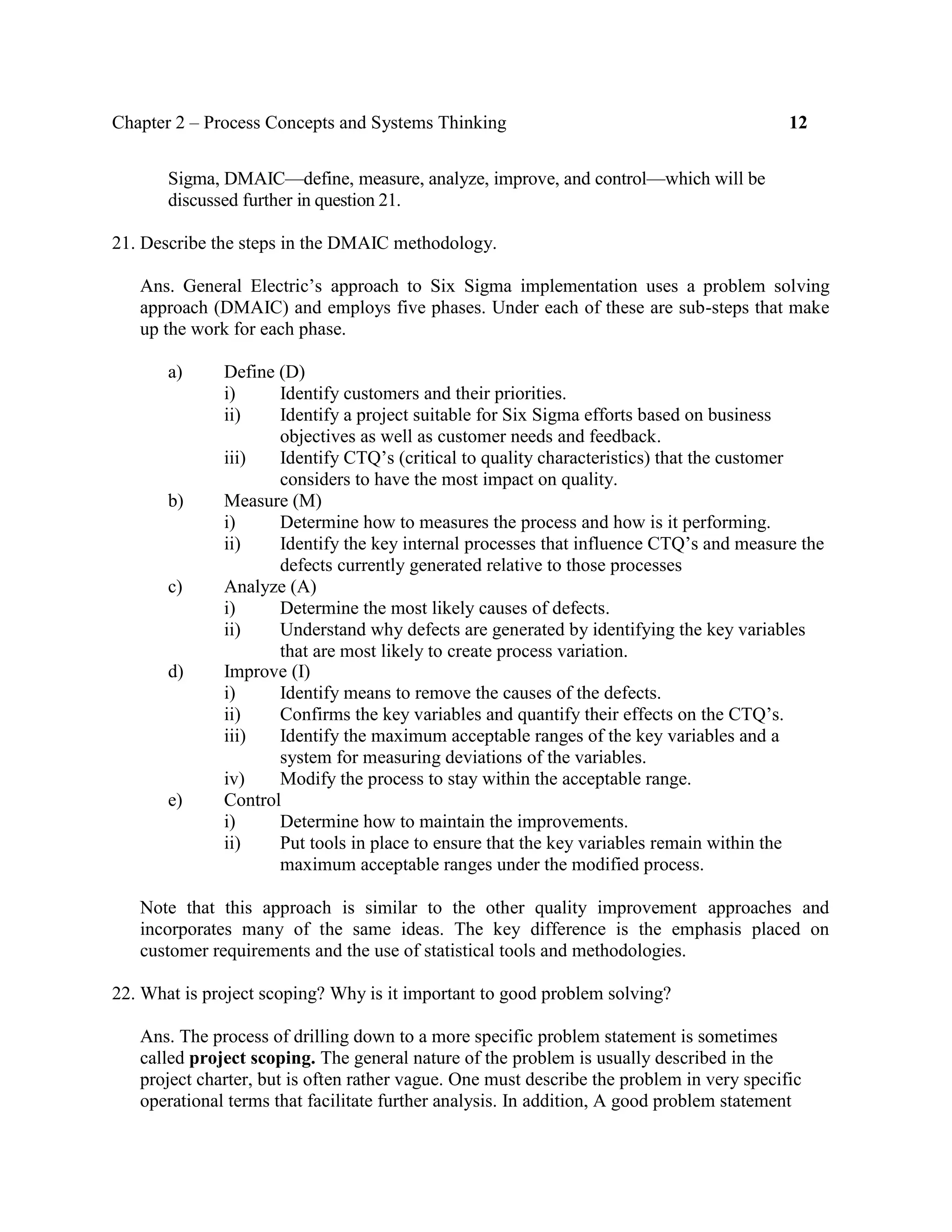 Chapter 2 – Process Concepts and Systems Thinking 12
Sigma, DMAIC—define, measure, analyze, improve, and control—which will be
discussed further in question 21.
21. Describe the steps in the DMAIC methodology.
Ans. General Electric’s approach to Six Sigma implementation uses a problem solving
approach (DMAIC) and employs five phases. Under each of these are sub-steps that make
up the work for each phase.
a) Define (D)
i) Identify customers and their priorities.
ii) Identify a project suitable for Six Sigma efforts based on business
objectives as well as customer needs and feedback.
iii) Identify CTQ’s (critical to quality characteristics) that the customer
considers to have the most impact on quality.
b) Measure (M)
i) Determine how to measures the process and how is it performing.
ii) Identify the key internal processes that influence CTQ’s and measure the
defects currently generated relative to those processes
c) Analyze (A)
i) Determine the most likely causes of defects.
ii) Understand why defects are generated by identifying the key variables
that are most likely to create process variation.
d) Improve (I)
i) Identify means to remove the causes of the defects.
ii) Confirms the key variables and quantify their effects on the CTQ’s.
iii) Identify the maximum acceptable ranges of the key variables and a
system for measuring deviations of the variables.
iv) Modify the process to stay within the acceptable range.
e) Control
i) Determine how to maintain the improvements.
ii) Put tools in place to ensure that the key variables remain within the
maximum acceptable ranges under the modified process.
Note that this approach is similar to the other quality improvement approaches and
incorporates many of the same ideas. The key difference is the emphasis placed on
customer requirements and the use of statistical tools and methodologies.
22. What is project scoping? Why is it important to good problem solving?
Ans. The process of drilling down to a more specific problem statement is sometimes
called project scoping. The general nature of the problem is usually described in the
project charter, but is often rather vague. One must describe the problem in very specific
operational terms that facilitate further analysis. In addition, A good problem statement
 