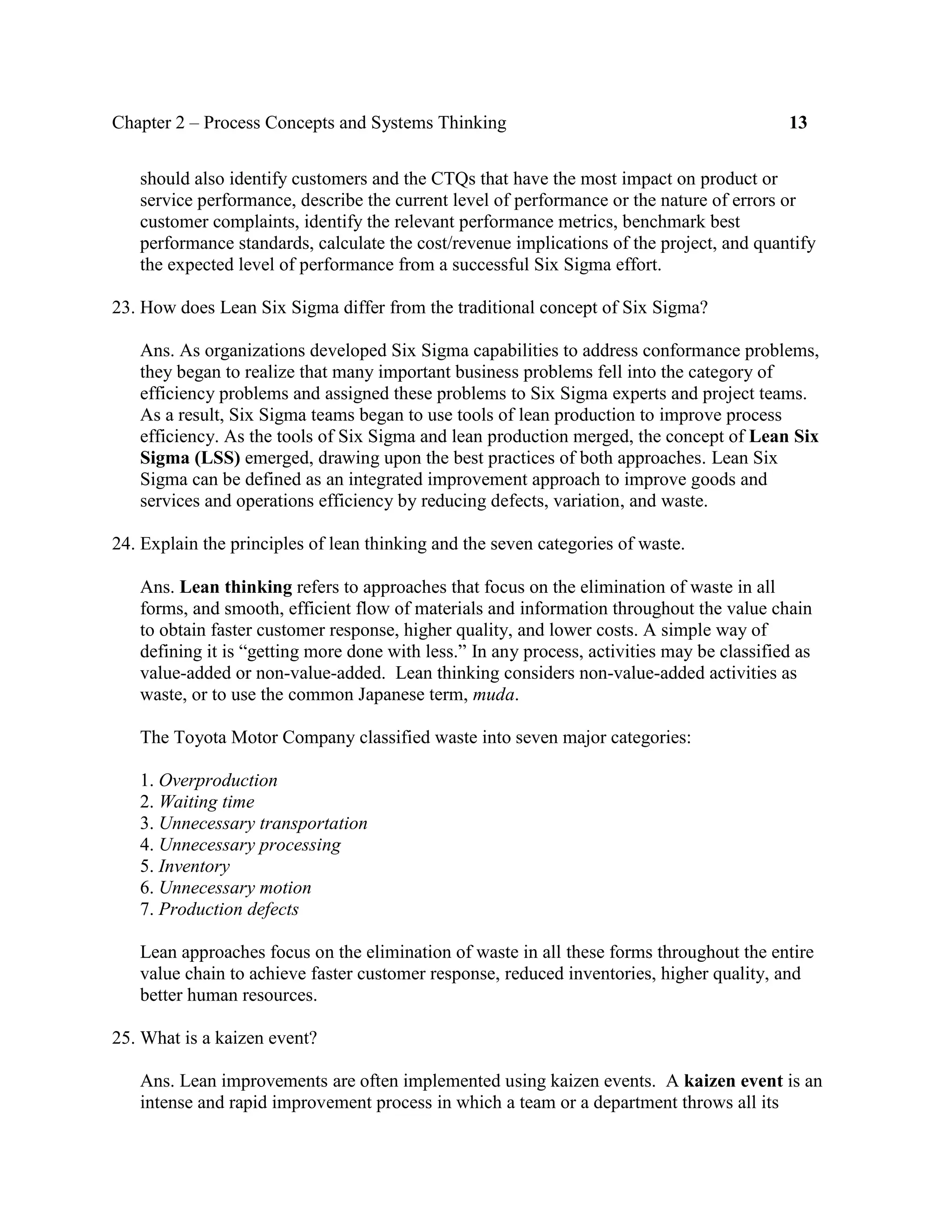 Chapter 2 – Process Concepts and Systems Thinking 13
should also identify customers and the CTQs that have the most impact on product or
service performance, describe the current level of performance or the nature of errors or
customer complaints, identify the relevant performance metrics, benchmark best
performance standards, calculate the cost/revenue implications of the project, and quantify
the expected level of performance from a successful Six Sigma effort.
23. How does Lean Six Sigma differ from the traditional concept of Six Sigma?
Ans. As organizations developed Six Sigma capabilities to address conformance problems,
they began to realize that many important business problems fell into the category of
efficiency problems and assigned these problems to Six Sigma experts and project teams.
As a result, Six Sigma teams began to use tools of lean production to improve process
efficiency. As the tools of Six Sigma and lean production merged, the concept of Lean Six
Sigma (LSS) emerged, drawing upon the best practices of both approaches. Lean Six
Sigma can be defined as an integrated improvement approach to improve goods and
services and operations efficiency by reducing defects, variation, and waste.
24. Explain the principles of lean thinking and the seven categories of waste.
Ans. Lean thinking refers to approaches that focus on the elimination of waste in all
forms, and smooth, efficient flow of materials and information throughout the value chain
to obtain faster customer response, higher quality, and lower costs. A simple way of
defining it is “getting more done with less.” In any process, activities may be classified as
value-added or non-value-added. Lean thinking considers non-value-added activities as
waste, or to use the common Japanese term, muda.
The Toyota Motor Company classified waste into seven major categories:
1. Overproduction
2. Waiting time
3. Unnecessary transportation
4. Unnecessary processing
5. Inventory
6. Unnecessary motion
7. Production defects
Lean approaches focus on the elimination of waste in all these forms throughout the entire
value chain to achieve faster customer response, reduced inventories, higher quality, and
better human resources.
25. What is a kaizen event?
Ans. Lean improvements are often implemented using kaizen events. A kaizen event is an
intense and rapid improvement process in which a team or a department throws all its
 
