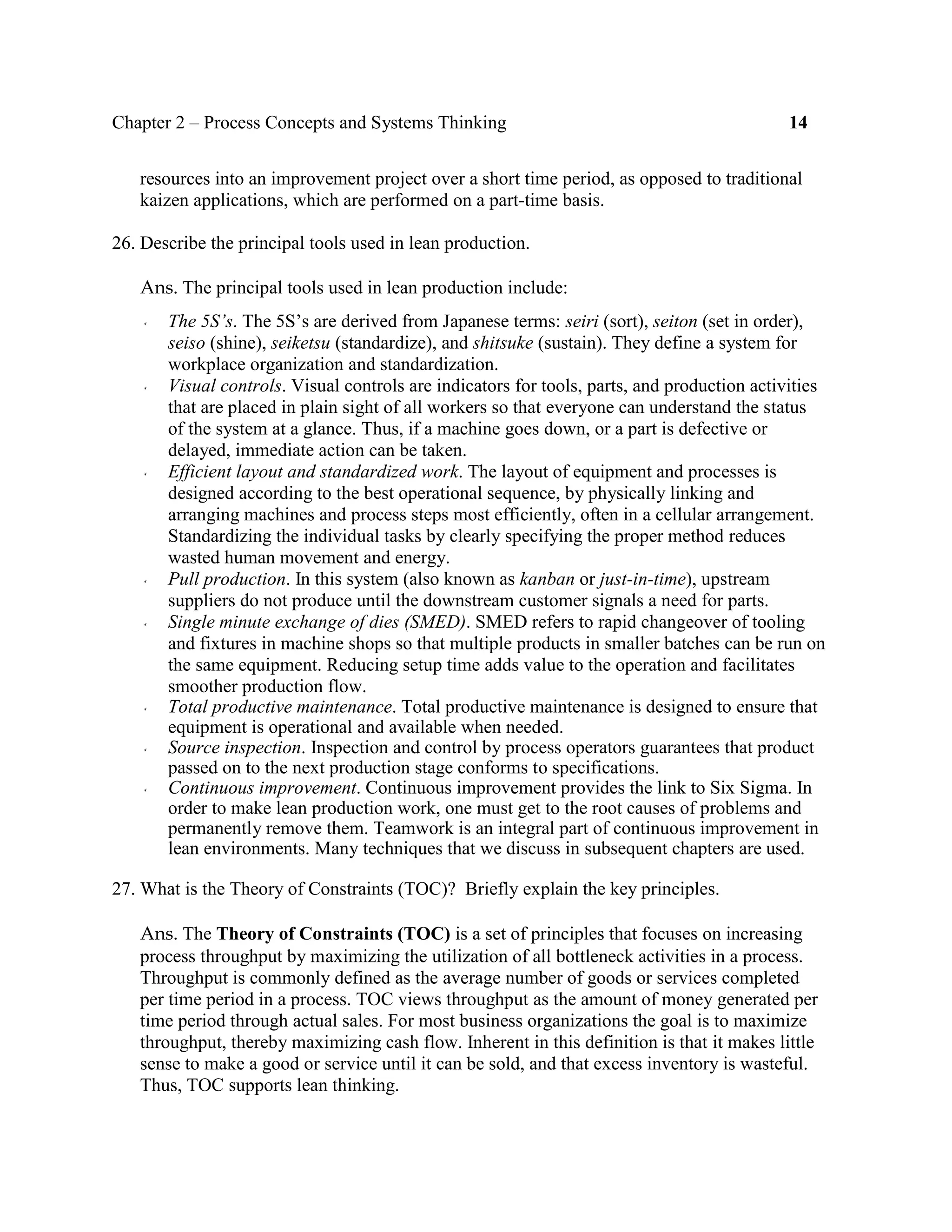 Chapter 2 – Process Concepts and Systems Thinking 14
resources into an improvement project over a short time period, as opposed to traditional
kaizen applications, which are performed on a part-time basis.
26. Describe the principal tools used in lean production.
Ans. The principal tools used in lean production include:
The 5S’s. The 5S’s are derived from Japanese terms: seiri (sort), seiton (set in order),
seiso (shine), seiketsu (standardize), and shitsuke (sustain). They define a system for
workplace organization and standardization.
Visual controls. Visual controls are indicators for tools, parts, and production activities
that are placed in plain sight of all workers so that everyone can understand the status
of the system at a glance. Thus, if a machine goes down, or a part is defective or
delayed, immediate action can be taken.
Efficient layout and standardized work. The layout of equipment and processes is
designed according to the best operational sequence, by physically linking and
arranging machines and process steps most efficiently, often in a cellular arrangement.
Standardizing the individual tasks by clearly specifying the proper method reduces
wasted human movement and energy.
Pull production. In this system (also known as kanban or just-in-time), upstream
suppliers do not produce until the downstream customer signals a need for parts.
Single minute exchange of dies (SMED). SMED refers to rapid changeover of tooling
and fixtures in machine shops so that multiple products in smaller batches can be run on
the same equipment. Reducing setup time adds value to the operation and facilitates
smoother production flow.
Total productive maintenance. Total productive maintenance is designed to ensure that
equipment is operational and available when needed.
Source inspection. Inspection and control by process operators guarantees that product
passed on to the next production stage conforms to specifications.
Continuous improvement. Continuous improvement provides the link to Six Sigma. In
order to make lean production work, one must get to the root causes of problems and
permanently remove them. Teamwork is an integral part of continuous improvement in
lean environments. Many techniques that we discuss in subsequent chapters are used.
27. What is the Theory of Constraints (TOC)? Briefly explain the key principles.
Ans. The Theory of Constraints (TOC) is a set of principles that focuses on increasing
process throughput by maximizing the utilization of all bottleneck activities in a process.
Throughput is commonly defined as the average number of goods or services completed
per time period in a process. TOC views throughput as the amount of money generated per
time period through actual sales. For most business organizations the goal is to maximize
throughput, thereby maximizing cash flow. Inherent in this definition is that it makes little
sense to make a good or service until it can be sold, and that excess inventory is wasteful.
Thus, TOC supports lean thinking.
 