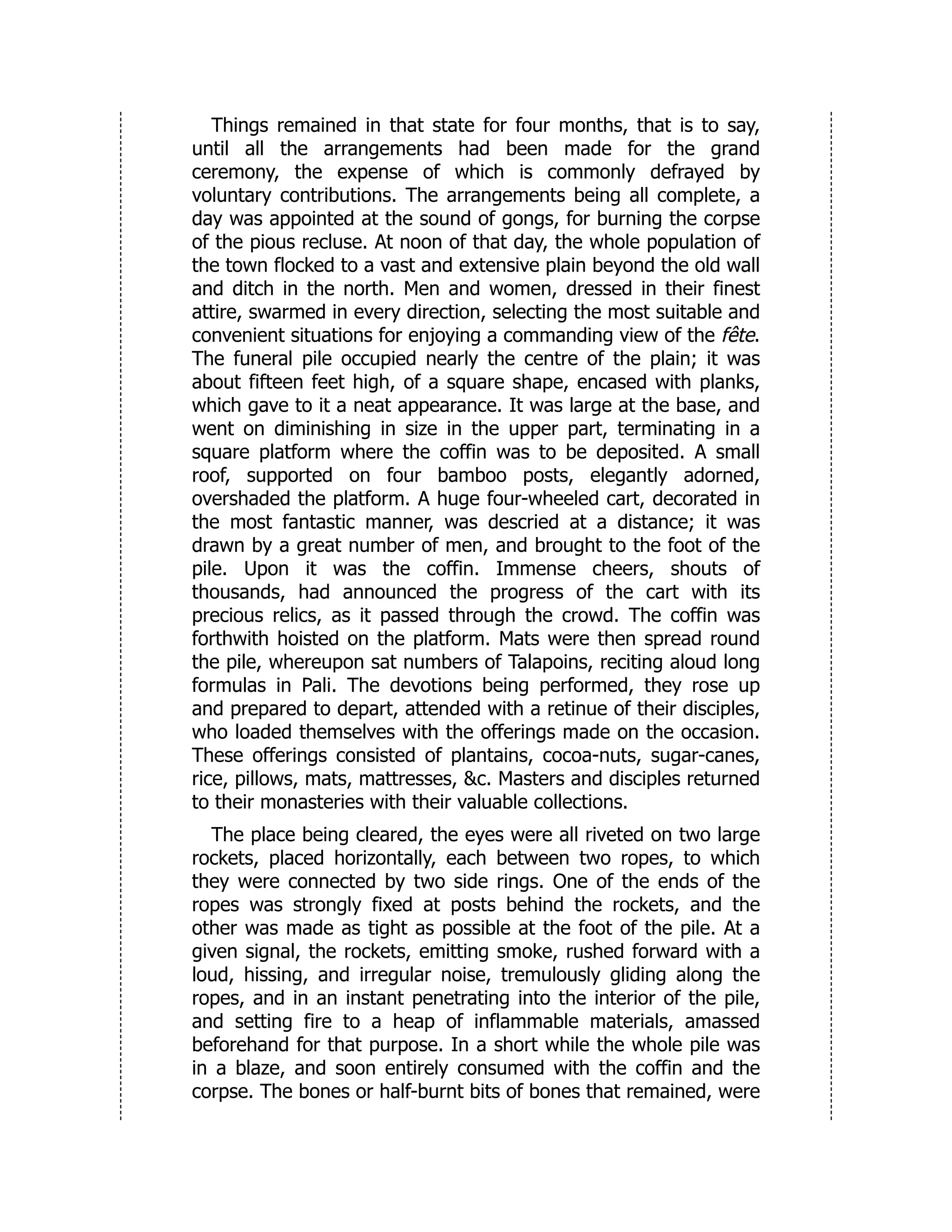 Things remained in that state for four months, that is to say,
until all the arrangements had been made for the grand
ceremony, the expense of which is commonly defrayed by
voluntary contributions. The arrangements being all complete, a
day was appointed at the sound of gongs, for burning the corpse
of the pious recluse. At noon of that day, the whole population of
the town flocked to a vast and extensive plain beyond the old wall
and ditch in the north. Men and women, dressed in their finest
attire, swarmed in every direction, selecting the most suitable and
convenient situations for enjoying a commanding view of the fête.
The funeral pile occupied nearly the centre of the plain; it was
about fifteen feet high, of a square shape, encased with planks,
which gave to it a neat appearance. It was large at the base, and
went on diminishing in size in the upper part, terminating in a
square platform where the coffin was to be deposited. A small
roof, supported on four bamboo posts, elegantly adorned,
overshaded the platform. A huge four-wheeled cart, decorated in
the most fantastic manner, was descried at a distance; it was
drawn by a great number of men, and brought to the foot of the
pile. Upon it was the coffin. Immense cheers, shouts of
thousands, had announced the progress of the cart with its
precious relics, as it passed through the crowd. The coffin was
forthwith hoisted on the platform. Mats were then spread round
the pile, whereupon sat numbers of Talapoins, reciting aloud long
formulas in Pali. The devotions being performed, they rose up
and prepared to depart, attended with a retinue of their disciples,
who loaded themselves with the offerings made on the occasion.
These offerings consisted of plantains, cocoa-nuts, sugar-canes,
rice, pillows, mats, mattresses, &c. Masters and disciples returned
to their monasteries with their valuable collections.
The place being cleared, the eyes were all riveted on two large
rockets, placed horizontally, each between two ropes, to which
they were connected by two side rings. One of the ends of the
ropes was strongly fixed at posts behind the rockets, and the
other was made as tight as possible at the foot of the pile. At a
given signal, the rockets, emitting smoke, rushed forward with a
loud, hissing, and irregular noise, tremulously gliding along the
ropes, and in an instant penetrating into the interior of the pile,
and setting fire to a heap of inflammable materials, amassed
beforehand for that purpose. In a short while the whole pile was
in a blaze, and soon entirely consumed with the coffin and the
corpse. The bones or half-burnt bits of bones that remained, were
 