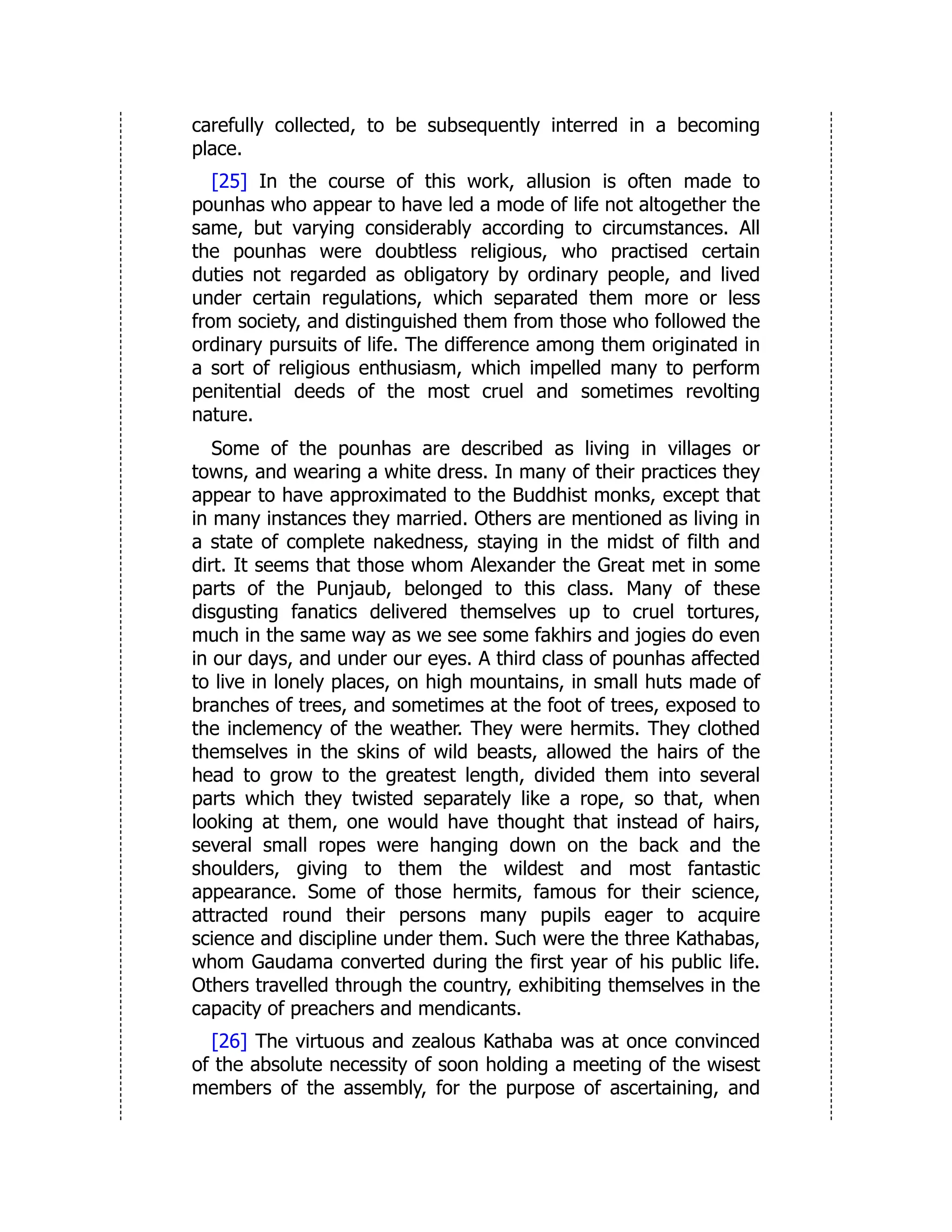 carefully collected, to be subsequently interred in a becoming
place.
[25] In the course of this work, allusion is often made to
pounhas who appear to have led a mode of life not altogether the
same, but varying considerably according to circumstances. All
the pounhas were doubtless religious, who practised certain
duties not regarded as obligatory by ordinary people, and lived
under certain regulations, which separated them more or less
from society, and distinguished them from those who followed the
ordinary pursuits of life. The difference among them originated in
a sort of religious enthusiasm, which impelled many to perform
penitential deeds of the most cruel and sometimes revolting
nature.
Some of the pounhas are described as living in villages or
towns, and wearing a white dress. In many of their practices they
appear to have approximated to the Buddhist monks, except that
in many instances they married. Others are mentioned as living in
a state of complete nakedness, staying in the midst of filth and
dirt. It seems that those whom Alexander the Great met in some
parts of the Punjaub, belonged to this class. Many of these
disgusting fanatics delivered themselves up to cruel tortures,
much in the same way as we see some fakhirs and jogies do even
in our days, and under our eyes. A third class of pounhas affected
to live in lonely places, on high mountains, in small huts made of
branches of trees, and sometimes at the foot of trees, exposed to
the inclemency of the weather. They were hermits. They clothed
themselves in the skins of wild beasts, allowed the hairs of the
head to grow to the greatest length, divided them into several
parts which they twisted separately like a rope, so that, when
looking at them, one would have thought that instead of hairs,
several small ropes were hanging down on the back and the
shoulders, giving to them the wildest and most fantastic
appearance. Some of those hermits, famous for their science,
attracted round their persons many pupils eager to acquire
science and discipline under them. Such were the three Kathabas,
whom Gaudama converted during the first year of his public life.
Others travelled through the country, exhibiting themselves in the
capacity of preachers and mendicants.
[26] The virtuous and zealous Kathaba was at once convinced
of the absolute necessity of soon holding a meeting of the wisest
members of the assembly, for the purpose of ascertaining, and
 