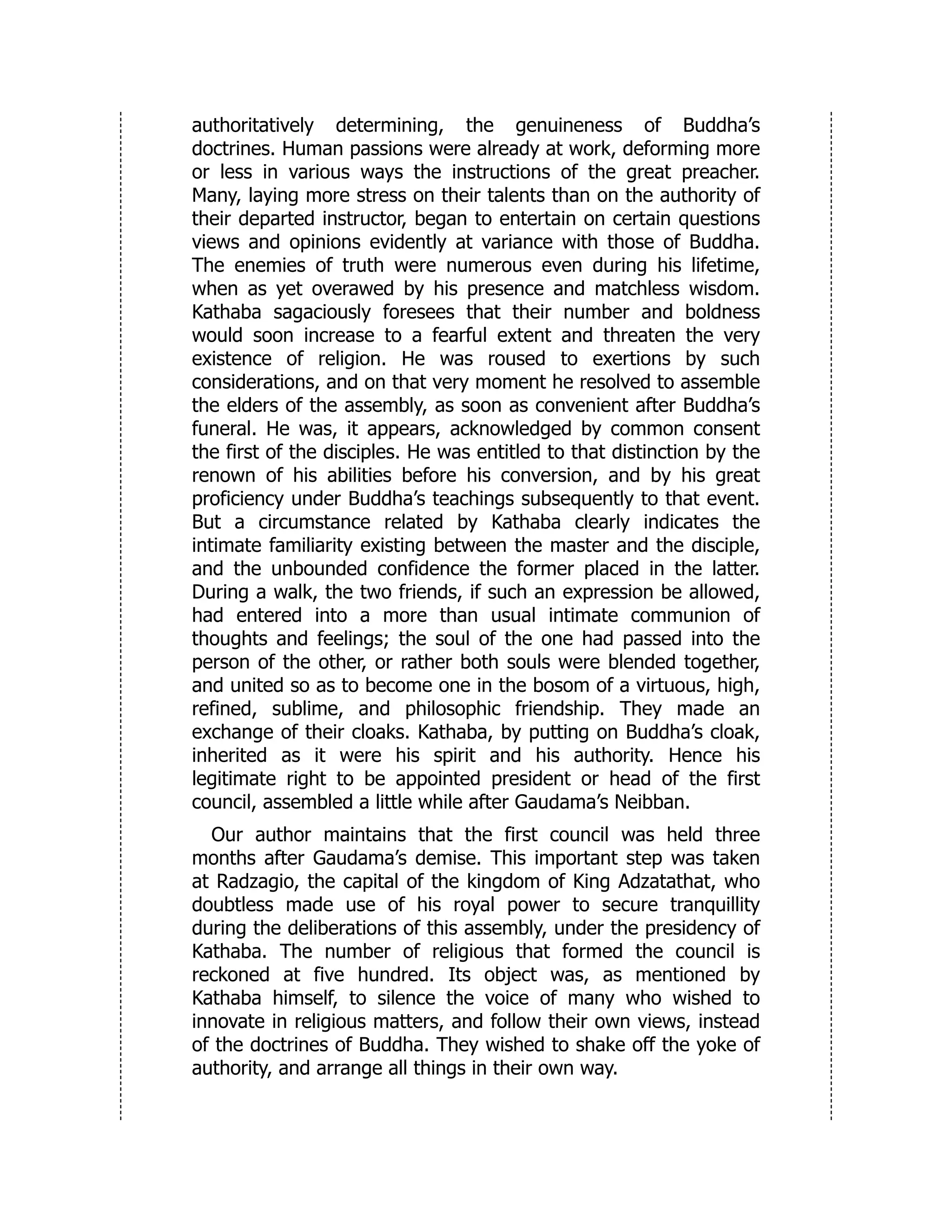 authoritatively determining, the genuineness of Buddha’s
doctrines. Human passions were already at work, deforming more
or less in various ways the instructions of the great preacher.
Many, laying more stress on their talents than on the authority of
their departed instructor, began to entertain on certain questions
views and opinions evidently at variance with those of Buddha.
The enemies of truth were numerous even during his lifetime,
when as yet overawed by his presence and matchless wisdom.
Kathaba sagaciously foresees that their number and boldness
would soon increase to a fearful extent and threaten the very
existence of religion. He was roused to exertions by such
considerations, and on that very moment he resolved to assemble
the elders of the assembly, as soon as convenient after Buddha’s
funeral. He was, it appears, acknowledged by common consent
the first of the disciples. He was entitled to that distinction by the
renown of his abilities before his conversion, and by his great
proficiency under Buddha’s teachings subsequently to that event.
But a circumstance related by Kathaba clearly indicates the
intimate familiarity existing between the master and the disciple,
and the unbounded confidence the former placed in the latter.
During a walk, the two friends, if such an expression be allowed,
had entered into a more than usual intimate communion of
thoughts and feelings; the soul of the one had passed into the
person of the other, or rather both souls were blended together,
and united so as to become one in the bosom of a virtuous, high,
refined, sublime, and philosophic friendship. They made an
exchange of their cloaks. Kathaba, by putting on Buddha’s cloak,
inherited as it were his spirit and his authority. Hence his
legitimate right to be appointed president or head of the first
council, assembled a little while after Gaudama’s Neibban.
Our author maintains that the first council was held three
months after Gaudama’s demise. This important step was taken
at Radzagio, the capital of the kingdom of King Adzatathat, who
doubtless made use of his royal power to secure tranquillity
during the deliberations of this assembly, under the presidency of
Kathaba. The number of religious that formed the council is
reckoned at five hundred. Its object was, as mentioned by
Kathaba himself, to silence the voice of many who wished to
innovate in religious matters, and follow their own views, instead
of the doctrines of Buddha. They wished to shake off the yoke of
authority, and arrange all things in their own way.
 