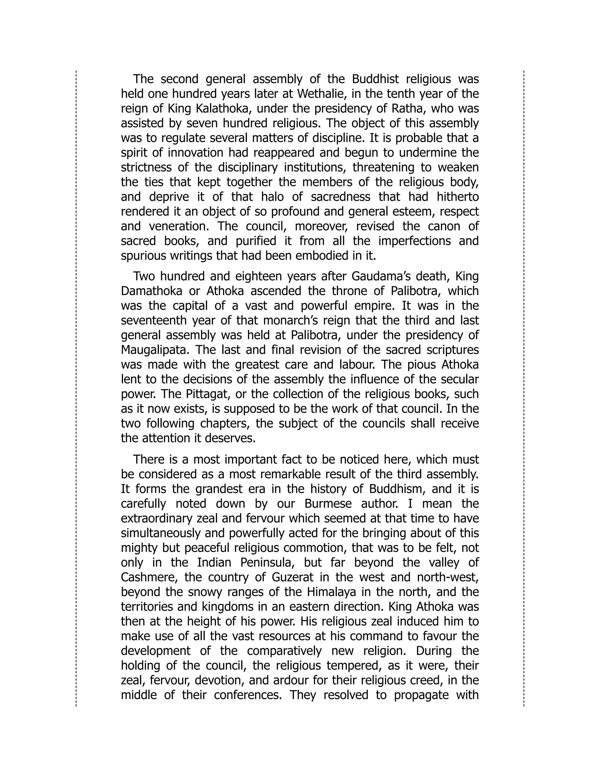 The second general assembly of the Buddhist religious was
held one hundred years later at Wethalie, in the tenth year of the
reign of King Kalathoka, under the presidency of Ratha, who was
assisted by seven hundred religious. The object of this assembly
was to regulate several matters of discipline. It is probable that a
spirit of innovation had reappeared and begun to undermine the
strictness of the disciplinary institutions, threatening to weaken
the ties that kept together the members of the religious body,
and deprive it of that halo of sacredness that had hitherto
rendered it an object of so profound and general esteem, respect
and veneration. The council, moreover, revised the canon of
sacred books, and purified it from all the imperfections and
spurious writings that had been embodied in it.
Two hundred and eighteen years after Gaudama’s death, King
Damathoka or Athoka ascended the throne of Palibotra, which
was the capital of a vast and powerful empire. It was in the
seventeenth year of that monarch’s reign that the third and last
general assembly was held at Palibotra, under the presidency of
Maugalipata. The last and final revision of the sacred scriptures
was made with the greatest care and labour. The pious Athoka
lent to the decisions of the assembly the influence of the secular
power. The Pittagat, or the collection of the religious books, such
as it now exists, is supposed to be the work of that council. In the
two following chapters, the subject of the councils shall receive
the attention it deserves.
There is a most important fact to be noticed here, which must
be considered as a most remarkable result of the third assembly.
It forms the grandest era in the history of Buddhism, and it is
carefully noted down by our Burmese author. I mean the
extraordinary zeal and fervour which seemed at that time to have
simultaneously and powerfully acted for the bringing about of this
mighty but peaceful religious commotion, that was to be felt, not
only in the Indian Peninsula, but far beyond the valley of
Cashmere, the country of Guzerat in the west and north-west,
beyond the snowy ranges of the Himalaya in the north, and the
territories and kingdoms in an eastern direction. King Athoka was
then at the height of his power. His religious zeal induced him to
make use of all the vast resources at his command to favour the
development of the comparatively new religion. During the
holding of the council, the religious tempered, as it were, their
zeal, fervour, devotion, and ardour for their religious creed, in the
middle of their conferences. They resolved to propagate with
 