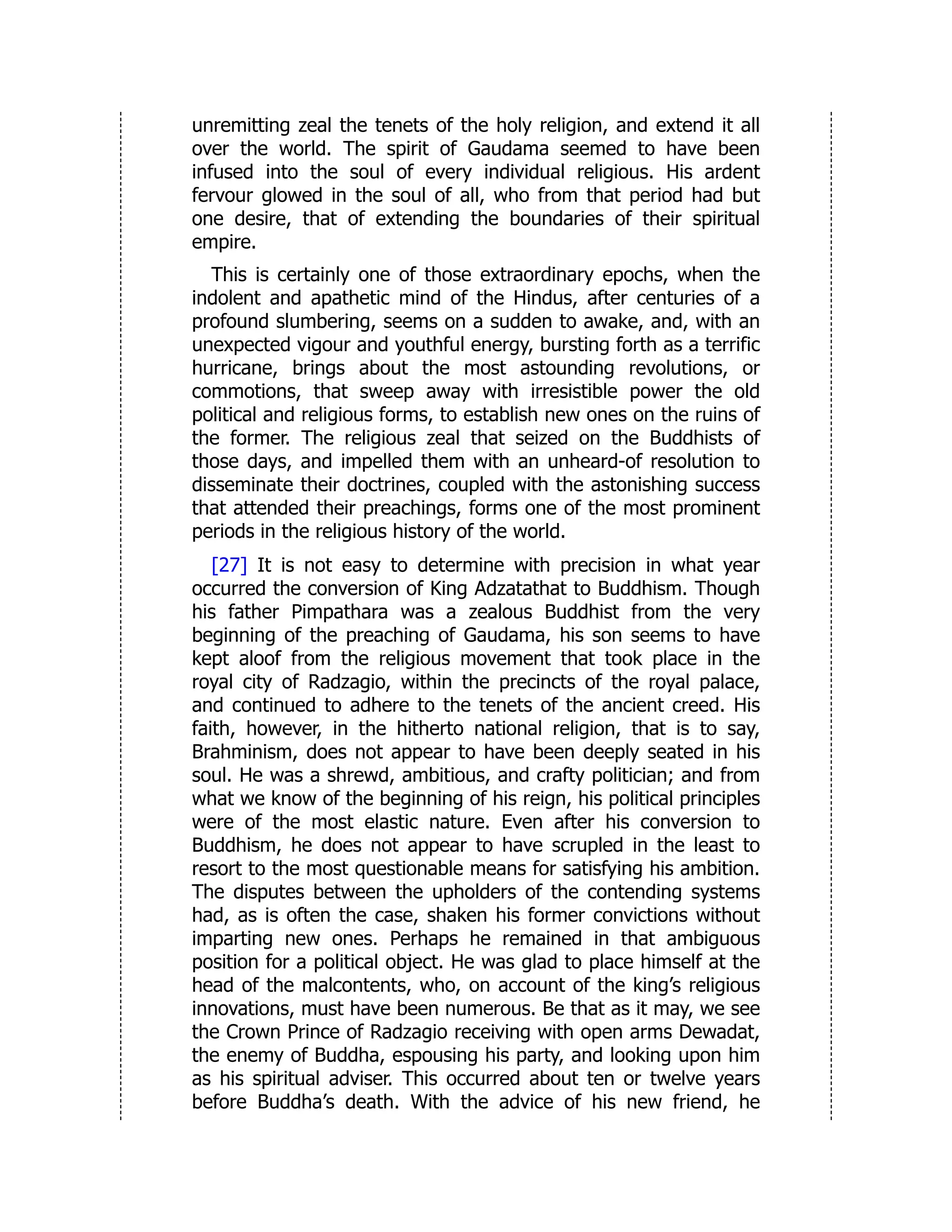 unremitting zeal the tenets of the holy religion, and extend it all
over the world. The spirit of Gaudama seemed to have been
infused into the soul of every individual religious. His ardent
fervour glowed in the soul of all, who from that period had but
one desire, that of extending the boundaries of their spiritual
empire.
This is certainly one of those extraordinary epochs, when the
indolent and apathetic mind of the Hindus, after centuries of a
profound slumbering, seems on a sudden to awake, and, with an
unexpected vigour and youthful energy, bursting forth as a terrific
hurricane, brings about the most astounding revolutions, or
commotions, that sweep away with irresistible power the old
political and religious forms, to establish new ones on the ruins of
the former. The religious zeal that seized on the Buddhists of
those days, and impelled them with an unheard-of resolution to
disseminate their doctrines, coupled with the astonishing success
that attended their preachings, forms one of the most prominent
periods in the religious history of the world.
[27] It is not easy to determine with precision in what year
occurred the conversion of King Adzatathat to Buddhism. Though
his father Pimpathara was a zealous Buddhist from the very
beginning of the preaching of Gaudama, his son seems to have
kept aloof from the religious movement that took place in the
royal city of Radzagio, within the precincts of the royal palace,
and continued to adhere to the tenets of the ancient creed. His
faith, however, in the hitherto national religion, that is to say,
Brahminism, does not appear to have been deeply seated in his
soul. He was a shrewd, ambitious, and crafty politician; and from
what we know of the beginning of his reign, his political principles
were of the most elastic nature. Even after his conversion to
Buddhism, he does not appear to have scrupled in the least to
resort to the most questionable means for satisfying his ambition.
The disputes between the upholders of the contending systems
had, as is often the case, shaken his former convictions without
imparting new ones. Perhaps he remained in that ambiguous
position for a political object. He was glad to place himself at the
head of the malcontents, who, on account of the king’s religious
innovations, must have been numerous. Be that as it may, we see
the Crown Prince of Radzagio receiving with open arms Dewadat,
the enemy of Buddha, espousing his party, and looking upon him
as his spiritual adviser. This occurred about ten or twelve years
before Buddha’s death. With the advice of his new friend, he
 