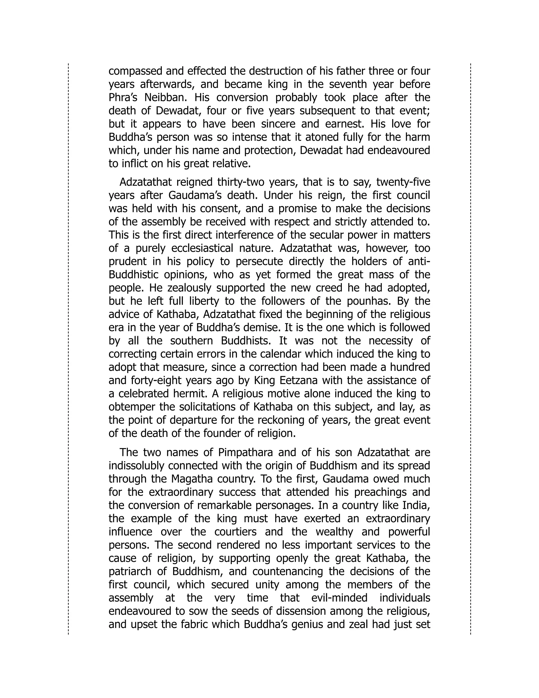 compassed and effected the destruction of his father three or four
years afterwards, and became king in the seventh year before
Phra’s Neibban. His conversion probably took place after the
death of Dewadat, four or five years subsequent to that event;
but it appears to have been sincere and earnest. His love for
Buddha’s person was so intense that it atoned fully for the harm
which, under his name and protection, Dewadat had endeavoured
to inflict on his great relative.
Adzatathat reigned thirty-two years, that is to say, twenty-five
years after Gaudama’s death. Under his reign, the first council
was held with his consent, and a promise to make the decisions
of the assembly be received with respect and strictly attended to.
This is the first direct interference of the secular power in matters
of a purely ecclesiastical nature. Adzatathat was, however, too
prudent in his policy to persecute directly the holders of anti-
Buddhistic opinions, who as yet formed the great mass of the
people. He zealously supported the new creed he had adopted,
but he left full liberty to the followers of the pounhas. By the
advice of Kathaba, Adzatathat fixed the beginning of the religious
era in the year of Buddha’s demise. It is the one which is followed
by all the southern Buddhists. It was not the necessity of
correcting certain errors in the calendar which induced the king to
adopt that measure, since a correction had been made a hundred
and forty-eight years ago by King Eetzana with the assistance of
a celebrated hermit. A religious motive alone induced the king to
obtemper the solicitations of Kathaba on this subject, and lay, as
the point of departure for the reckoning of years, the great event
of the death of the founder of religion.
The two names of Pimpathara and of his son Adzatathat are
indissolubly connected with the origin of Buddhism and its spread
through the Magatha country. To the first, Gaudama owed much
for the extraordinary success that attended his preachings and
the conversion of remarkable personages. In a country like India,
the example of the king must have exerted an extraordinary
influence over the courtiers and the wealthy and powerful
persons. The second rendered no less important services to the
cause of religion, by supporting openly the great Kathaba, the
patriarch of Buddhism, and countenancing the decisions of the
first council, which secured unity among the members of the
assembly at the very time that evil-minded individuals
endeavoured to sow the seeds of dissension among the religious,
and upset the fabric which Buddha’s genius and zeal had just set
 