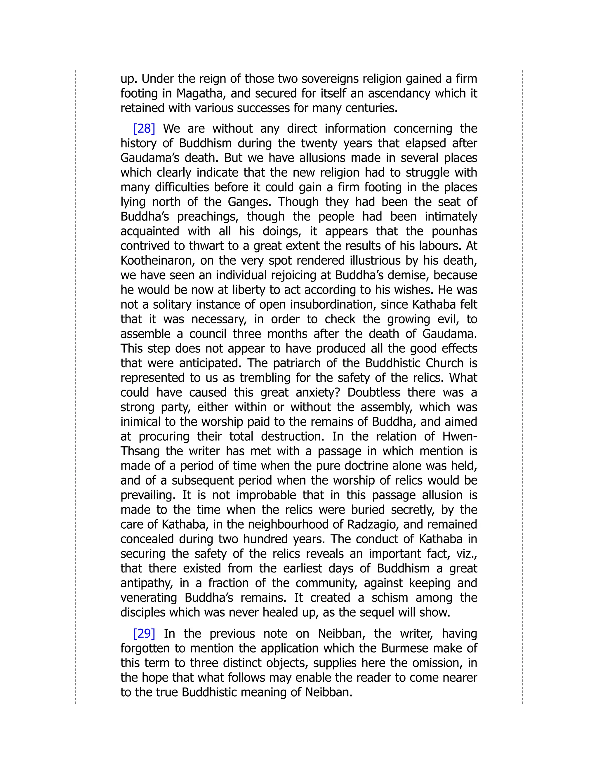 up. Under the reign of those two sovereigns religion gained a firm
footing in Magatha, and secured for itself an ascendancy which it
retained with various successes for many centuries.
[28] We are without any direct information concerning the
history of Buddhism during the twenty years that elapsed after
Gaudama’s death. But we have allusions made in several places
which clearly indicate that the new religion had to struggle with
many difficulties before it could gain a firm footing in the places
lying north of the Ganges. Though they had been the seat of
Buddha’s preachings, though the people had been intimately
acquainted with all his doings, it appears that the pounhas
contrived to thwart to a great extent the results of his labours. At
Kootheinaron, on the very spot rendered illustrious by his death,
we have seen an individual rejoicing at Buddha’s demise, because
he would be now at liberty to act according to his wishes. He was
not a solitary instance of open insubordination, since Kathaba felt
that it was necessary, in order to check the growing evil, to
assemble a council three months after the death of Gaudama.
This step does not appear to have produced all the good effects
that were anticipated. The patriarch of the Buddhistic Church is
represented to us as trembling for the safety of the relics. What
could have caused this great anxiety? Doubtless there was a
strong party, either within or without the assembly, which was
inimical to the worship paid to the remains of Buddha, and aimed
at procuring their total destruction. In the relation of Hwen-
Thsang the writer has met with a passage in which mention is
made of a period of time when the pure doctrine alone was held,
and of a subsequent period when the worship of relics would be
prevailing. It is not improbable that in this passage allusion is
made to the time when the relics were buried secretly, by the
care of Kathaba, in the neighbourhood of Radzagio, and remained
concealed during two hundred years. The conduct of Kathaba in
securing the safety of the relics reveals an important fact, viz.,
that there existed from the earliest days of Buddhism a great
antipathy, in a fraction of the community, against keeping and
venerating Buddha’s remains. It created a schism among the
disciples which was never healed up, as the sequel will show.
[29] In the previous note on Neibban, the writer, having
forgotten to mention the application which the Burmese make of
this term to three distinct objects, supplies here the omission, in
the hope that what follows may enable the reader to come nearer
to the true Buddhistic meaning of Neibban.
 