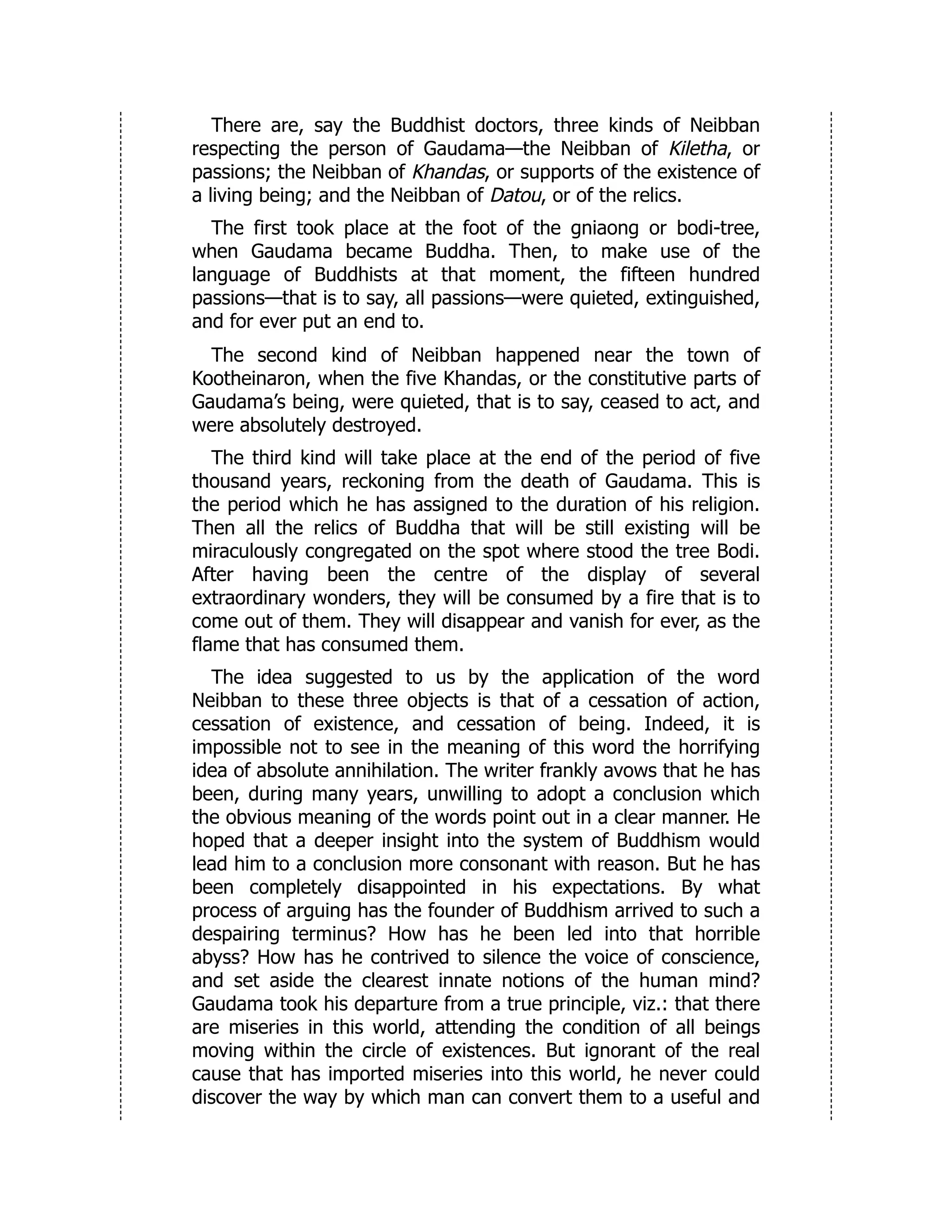 There are, say the Buddhist doctors, three kinds of Neibban
respecting the person of Gaudama—the Neibban of Kiletha, or
passions; the Neibban of Khandas, or supports of the existence of
a living being; and the Neibban of Datou, or of the relics.
The first took place at the foot of the gniaong or bodi-tree,
when Gaudama became Buddha. Then, to make use of the
language of Buddhists at that moment, the fifteen hundred
passions—that is to say, all passions—were quieted, extinguished,
and for ever put an end to.
The second kind of Neibban happened near the town of
Kootheinaron, when the five Khandas, or the constitutive parts of
Gaudama’s being, were quieted, that is to say, ceased to act, and
were absolutely destroyed.
The third kind will take place at the end of the period of five
thousand years, reckoning from the death of Gaudama. This is
the period which he has assigned to the duration of his religion.
Then all the relics of Buddha that will be still existing will be
miraculously congregated on the spot where stood the tree Bodi.
After having been the centre of the display of several
extraordinary wonders, they will be consumed by a fire that is to
come out of them. They will disappear and vanish for ever, as the
flame that has consumed them.
The idea suggested to us by the application of the word
Neibban to these three objects is that of a cessation of action,
cessation of existence, and cessation of being. Indeed, it is
impossible not to see in the meaning of this word the horrifying
idea of absolute annihilation. The writer frankly avows that he has
been, during many years, unwilling to adopt a conclusion which
the obvious meaning of the words point out in a clear manner. He
hoped that a deeper insight into the system of Buddhism would
lead him to a conclusion more consonant with reason. But he has
been completely disappointed in his expectations. By what
process of arguing has the founder of Buddhism arrived to such a
despairing terminus? How has he been led into that horrible
abyss? How has he contrived to silence the voice of conscience,
and set aside the clearest innate notions of the human mind?
Gaudama took his departure from a true principle, viz.: that there
are miseries in this world, attending the condition of all beings
moving within the circle of existences. But ignorant of the real
cause that has imported miseries into this world, he never could
discover the way by which man can convert them to a useful and
 