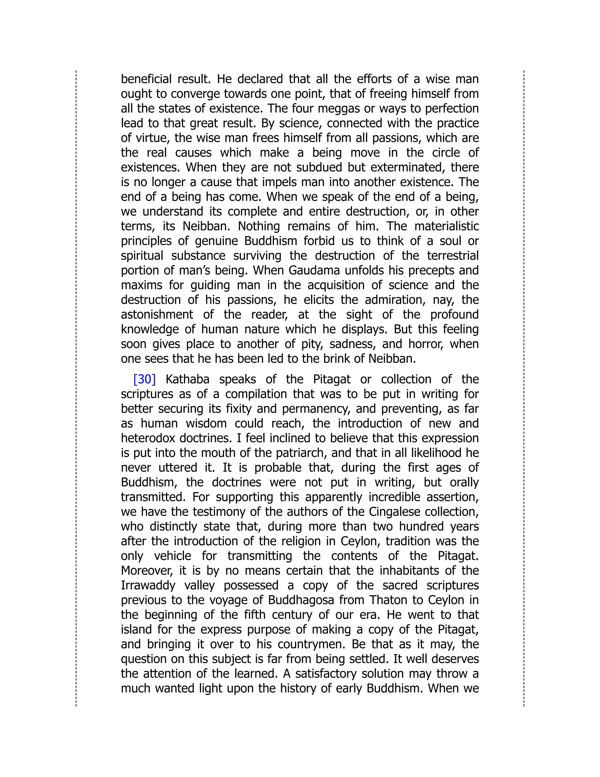 beneficial result. He declared that all the efforts of a wise man
ought to converge towards one point, that of freeing himself from
all the states of existence. The four meggas or ways to perfection
lead to that great result. By science, connected with the practice
of virtue, the wise man frees himself from all passions, which are
the real causes which make a being move in the circle of
existences. When they are not subdued but exterminated, there
is no longer a cause that impels man into another existence. The
end of a being has come. When we speak of the end of a being,
we understand its complete and entire destruction, or, in other
terms, its Neibban. Nothing remains of him. The materialistic
principles of genuine Buddhism forbid us to think of a soul or
spiritual substance surviving the destruction of the terrestrial
portion of man’s being. When Gaudama unfolds his precepts and
maxims for guiding man in the acquisition of science and the
destruction of his passions, he elicits the admiration, nay, the
astonishment of the reader, at the sight of the profound
knowledge of human nature which he displays. But this feeling
soon gives place to another of pity, sadness, and horror, when
one sees that he has been led to the brink of Neibban.
[30] Kathaba speaks of the Pitagat or collection of the
scriptures as of a compilation that was to be put in writing for
better securing its fixity and permanency, and preventing, as far
as human wisdom could reach, the introduction of new and
heterodox doctrines. I feel inclined to believe that this expression
is put into the mouth of the patriarch, and that in all likelihood he
never uttered it. It is probable that, during the first ages of
Buddhism, the doctrines were not put in writing, but orally
transmitted. For supporting this apparently incredible assertion,
we have the testimony of the authors of the Cingalese collection,
who distinctly state that, during more than two hundred years
after the introduction of the religion in Ceylon, tradition was the
only vehicle for transmitting the contents of the Pitagat.
Moreover, it is by no means certain that the inhabitants of the
Irrawaddy valley possessed a copy of the sacred scriptures
previous to the voyage of Buddhagosa from Thaton to Ceylon in
the beginning of the fifth century of our era. He went to that
island for the express purpose of making a copy of the Pitagat,
and bringing it over to his countrymen. Be that as it may, the
question on this subject is far from being settled. It well deserves
the attention of the learned. A satisfactory solution may throw a
much wanted light upon the history of early Buddhism. When we
 