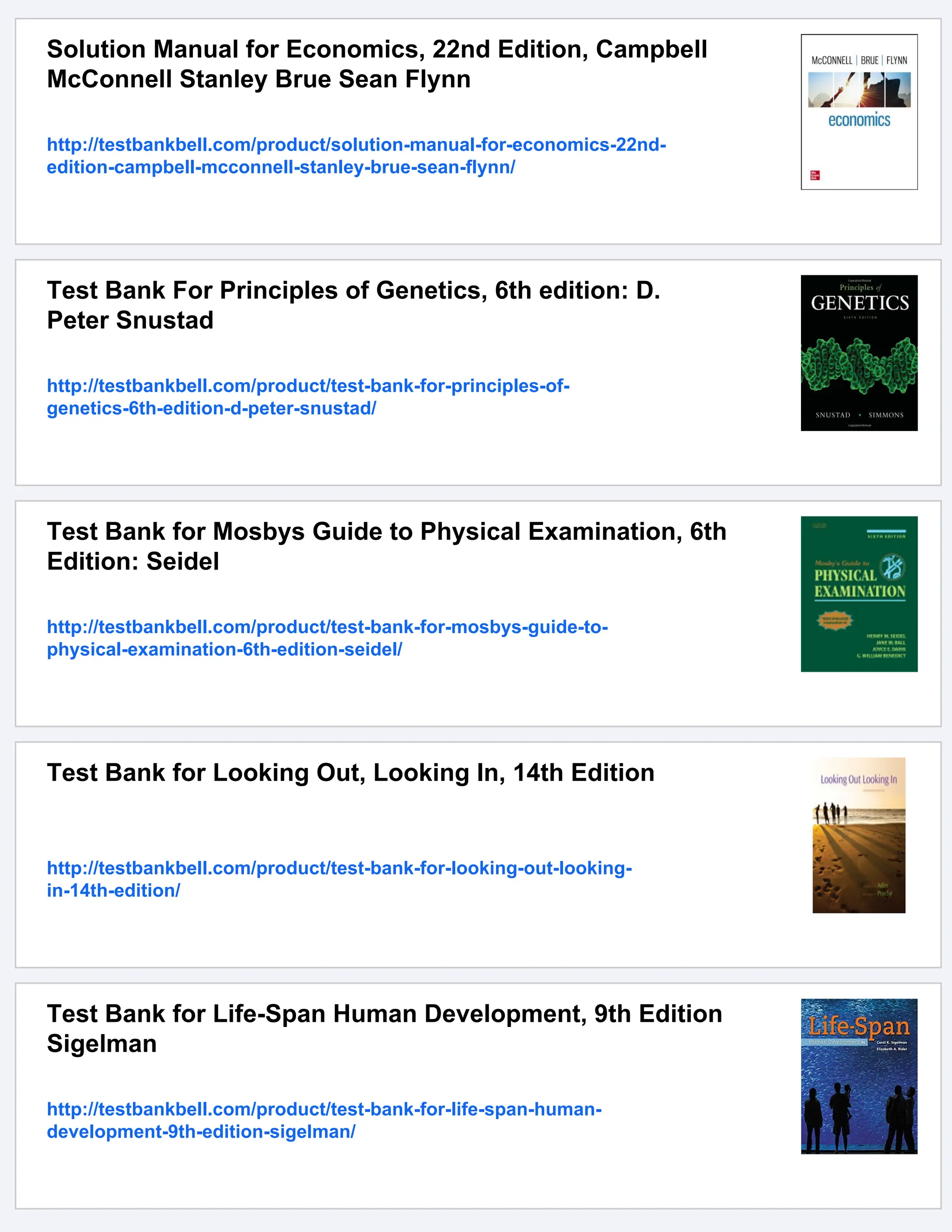 Solution Manual for Economics, 22nd Edition, Campbell
McConnell Stanley Brue Sean Flynn
http://testbankbell.com/product/solution-manual-for-economics-22nd-
edition-campbell-mcconnell-stanley-brue-sean-flynn/
Test Bank For Principles of Genetics, 6th edition: D.
Peter Snustad
http://testbankbell.com/product/test-bank-for-principles-of-
genetics-6th-edition-d-peter-snustad/
Test Bank for Mosbys Guide to Physical Examination, 6th
Edition: Seidel
http://testbankbell.com/product/test-bank-for-mosbys-guide-to-
physical-examination-6th-edition-seidel/
Test Bank for Looking Out, Looking In, 14th Edition
http://testbankbell.com/product/test-bank-for-looking-out-looking-
in-14th-edition/
Test Bank for Life-Span Human Development, 9th Edition
Sigelman
http://testbankbell.com/product/test-bank-for-life-span-human-
development-9th-edition-sigelman/
 