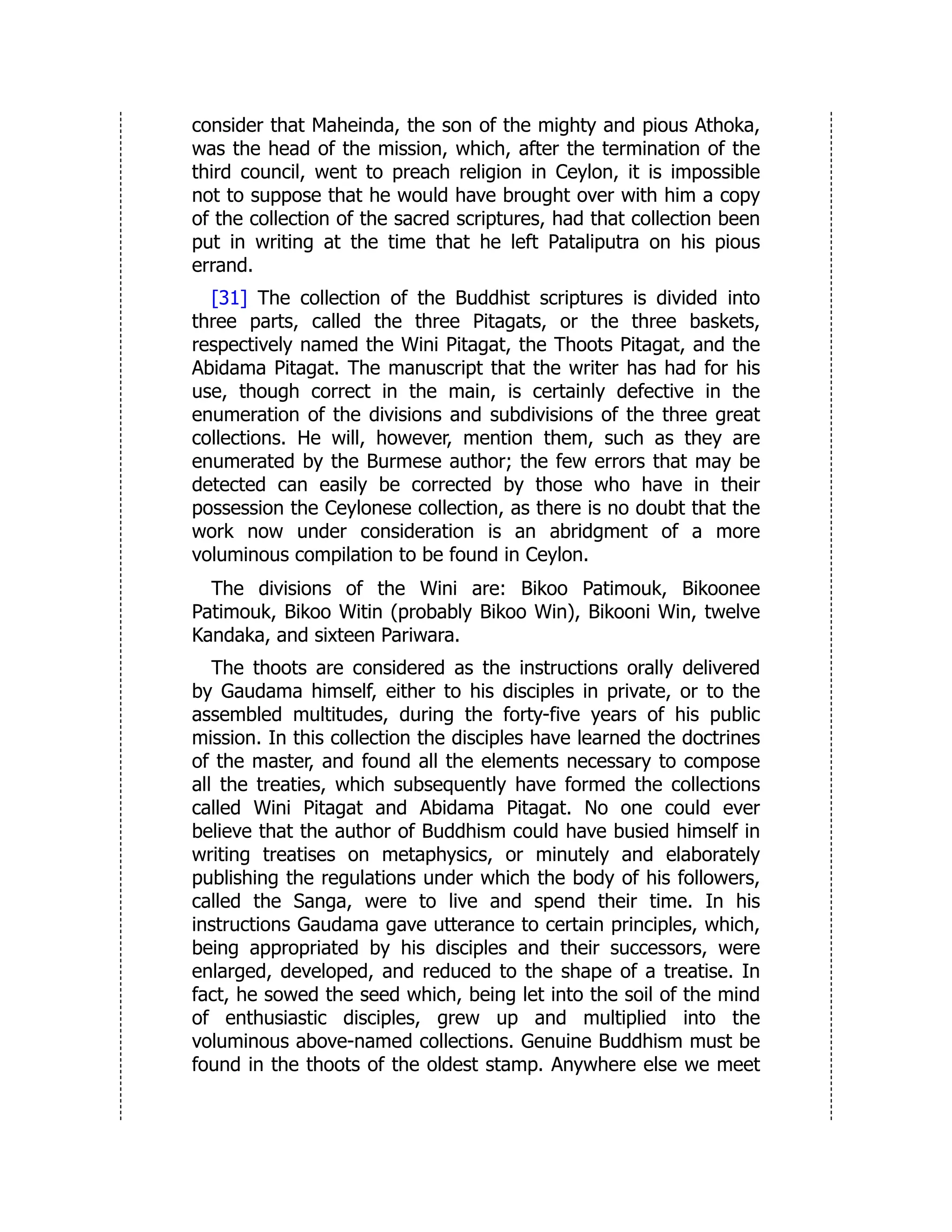 consider that Maheinda, the son of the mighty and pious Athoka,
was the head of the mission, which, after the termination of the
third council, went to preach religion in Ceylon, it is impossible
not to suppose that he would have brought over with him a copy
of the collection of the sacred scriptures, had that collection been
put in writing at the time that he left Pataliputra on his pious
errand.
[31] The collection of the Buddhist scriptures is divided into
three parts, called the three Pitagats, or the three baskets,
respectively named the Wini Pitagat, the Thoots Pitagat, and the
Abidama Pitagat. The manuscript that the writer has had for his
use, though correct in the main, is certainly defective in the
enumeration of the divisions and subdivisions of the three great
collections. He will, however, mention them, such as they are
enumerated by the Burmese author; the few errors that may be
detected can easily be corrected by those who have in their
possession the Ceylonese collection, as there is no doubt that the
work now under consideration is an abridgment of a more
voluminous compilation to be found in Ceylon.
The divisions of the Wini are: Bikoo Patimouk, Bikoonee
Patimouk, Bikoo Witin (probably Bikoo Win), Bikooni Win, twelve
Kandaka, and sixteen Pariwara.
The thoots are considered as the instructions orally delivered
by Gaudama himself, either to his disciples in private, or to the
assembled multitudes, during the forty-five years of his public
mission. In this collection the disciples have learned the doctrines
of the master, and found all the elements necessary to compose
all the treaties, which subsequently have formed the collections
called Wini Pitagat and Abidama Pitagat. No one could ever
believe that the author of Buddhism could have busied himself in
writing treatises on metaphysics, or minutely and elaborately
publishing the regulations under which the body of his followers,
called the Sanga, were to live and spend their time. In his
instructions Gaudama gave utterance to certain principles, which,
being appropriated by his disciples and their successors, were
enlarged, developed, and reduced to the shape of a treatise. In
fact, he sowed the seed which, being let into the soil of the mind
of enthusiastic disciples, grew up and multiplied into the
voluminous above-named collections. Genuine Buddhism must be
found in the thoots of the oldest stamp. Anywhere else we meet
 