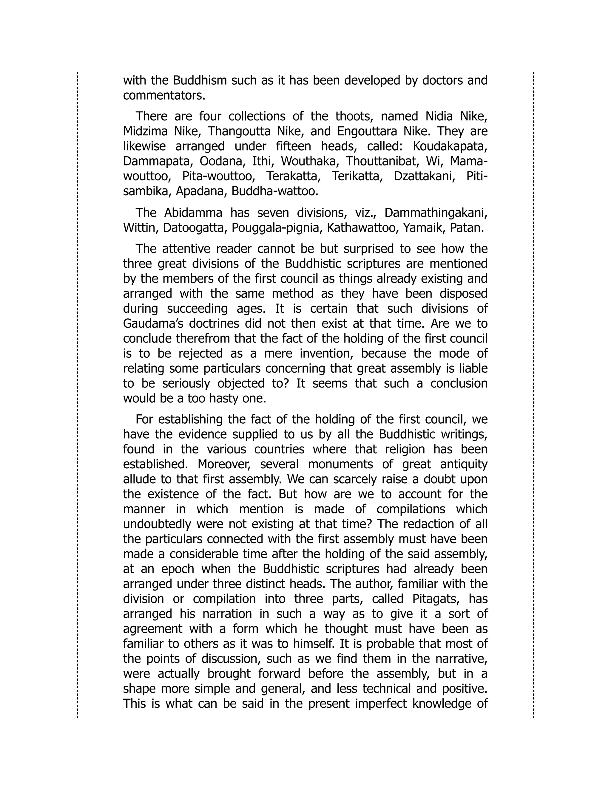 with the Buddhism such as it has been developed by doctors and
commentators.
There are four collections of the thoots, named Nidia Nike,
Midzima Nike, Thangoutta Nike, and Engouttara Nike. They are
likewise arranged under fifteen heads, called: Koudakapata,
Dammapata, Oodana, Ithi, Wouthaka, Thouttanibat, Wi, Mama-
wouttoo, Pita-wouttoo, Terakatta, Terikatta, Dzattakani, Piti-
sambika, Apadana, Buddha-wattoo.
The Abidamma has seven divisions, viz., Dammathingakani,
Wittin, Datoogatta, Pouggala-pignia, Kathawattoo, Yamaik, Patan.
The attentive reader cannot be but surprised to see how the
three great divisions of the Buddhistic scriptures are mentioned
by the members of the first council as things already existing and
arranged with the same method as they have been disposed
during succeeding ages. It is certain that such divisions of
Gaudama’s doctrines did not then exist at that time. Are we to
conclude therefrom that the fact of the holding of the first council
is to be rejected as a mere invention, because the mode of
relating some particulars concerning that great assembly is liable
to be seriously objected to? It seems that such a conclusion
would be a too hasty one.
For establishing the fact of the holding of the first council, we
have the evidence supplied to us by all the Buddhistic writings,
found in the various countries where that religion has been
established. Moreover, several monuments of great antiquity
allude to that first assembly. We can scarcely raise a doubt upon
the existence of the fact. But how are we to account for the
manner in which mention is made of compilations which
undoubtedly were not existing at that time? The redaction of all
the particulars connected with the first assembly must have been
made a considerable time after the holding of the said assembly,
at an epoch when the Buddhistic scriptures had already been
arranged under three distinct heads. The author, familiar with the
division or compilation into three parts, called Pitagats, has
arranged his narration in such a way as to give it a sort of
agreement with a form which he thought must have been as
familiar to others as it was to himself. It is probable that most of
the points of discussion, such as we find them in the narrative,
were actually brought forward before the assembly, but in a
shape more simple and general, and less technical and positive.
This is what can be said in the present imperfect knowledge of
 