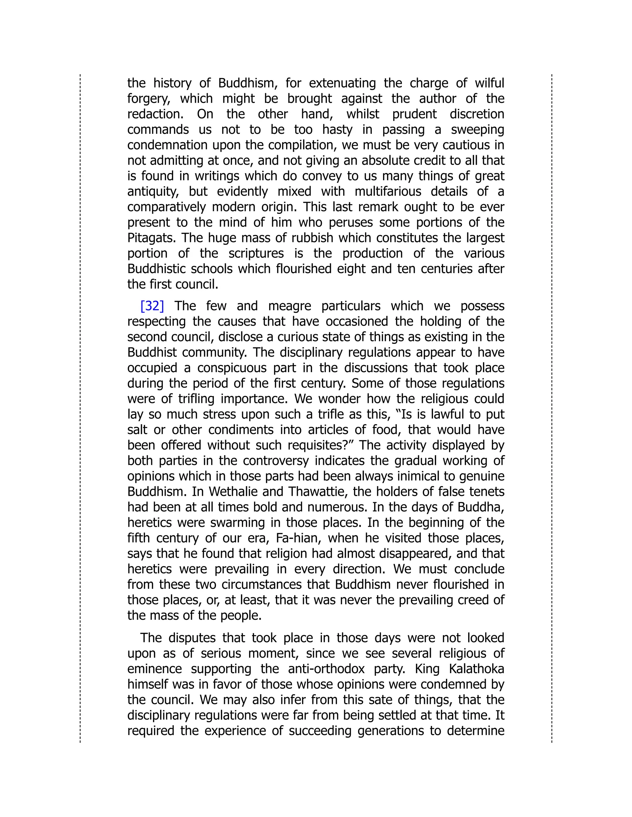 the history of Buddhism, for extenuating the charge of wilful
forgery, which might be brought against the author of the
redaction. On the other hand, whilst prudent discretion
commands us not to be too hasty in passing a sweeping
condemnation upon the compilation, we must be very cautious in
not admitting at once, and not giving an absolute credit to all that
is found in writings which do convey to us many things of great
antiquity, but evidently mixed with multifarious details of a
comparatively modern origin. This last remark ought to be ever
present to the mind of him who peruses some portions of the
Pitagats. The huge mass of rubbish which constitutes the largest
portion of the scriptures is the production of the various
Buddhistic schools which flourished eight and ten centuries after
the first council.
[32] The few and meagre particulars which we possess
respecting the causes that have occasioned the holding of the
second council, disclose a curious state of things as existing in the
Buddhist community. The disciplinary regulations appear to have
occupied a conspicuous part in the discussions that took place
during the period of the first century. Some of those regulations
were of trifling importance. We wonder how the religious could
lay so much stress upon such a trifle as this, “Is is lawful to put
salt or other condiments into articles of food, that would have
been offered without such requisites?” The activity displayed by
both parties in the controversy indicates the gradual working of
opinions which in those parts had been always inimical to genuine
Buddhism. In Wethalie and Thawattie, the holders of false tenets
had been at all times bold and numerous. In the days of Buddha,
heretics were swarming in those places. In the beginning of the
fifth century of our era, Fa-hian, when he visited those places,
says that he found that religion had almost disappeared, and that
heretics were prevailing in every direction. We must conclude
from these two circumstances that Buddhism never flourished in
those places, or, at least, that it was never the prevailing creed of
the mass of the people.
The disputes that took place in those days were not looked
upon as of serious moment, since we see several religious of
eminence supporting the anti-orthodox party. King Kalathoka
himself was in favor of those whose opinions were condemned by
the council. We may also infer from this sate of things, that the
disciplinary regulations were far from being settled at that time. It
required the experience of succeeding generations to determine
 