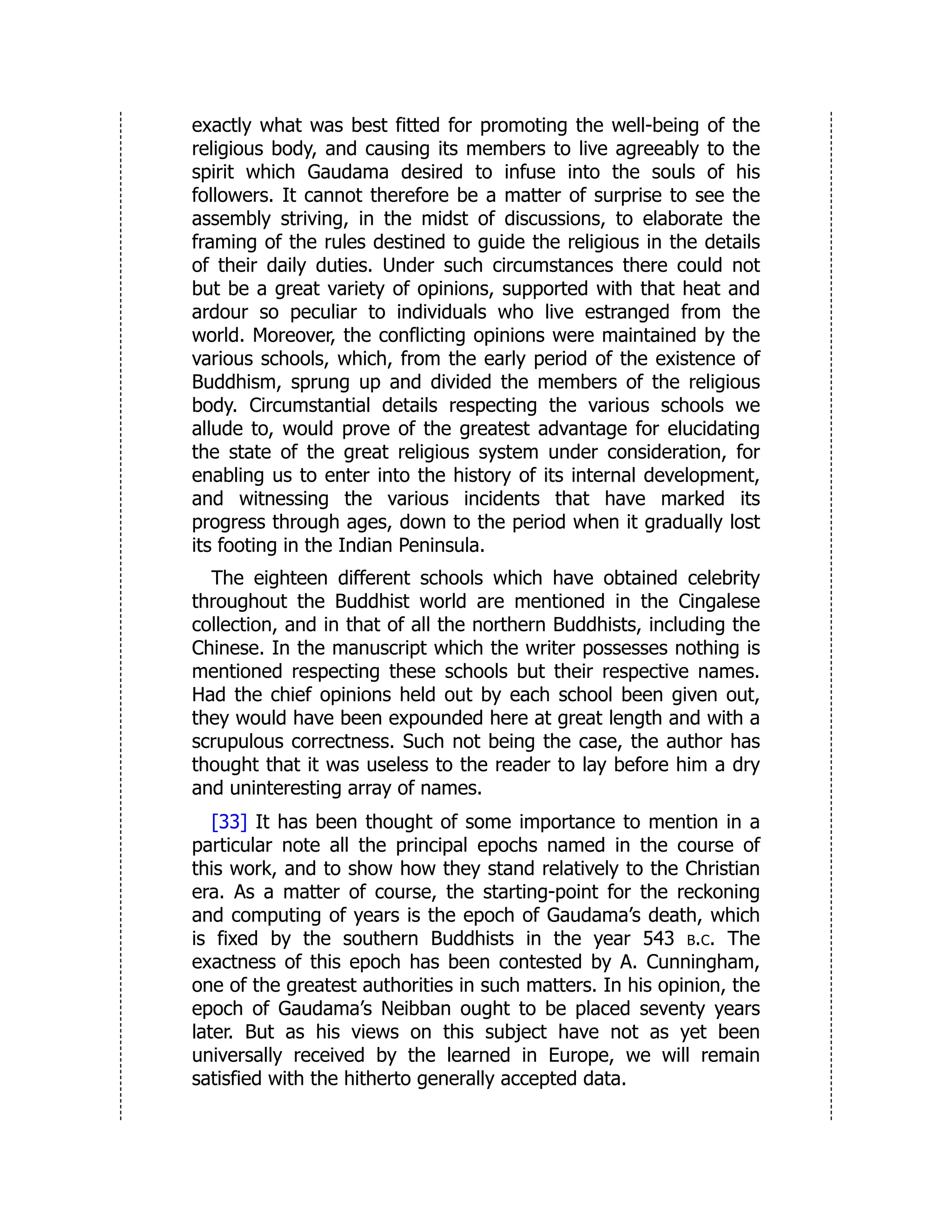 exactly what was best fitted for promoting the well-being of the
religious body, and causing its members to live agreeably to the
spirit which Gaudama desired to infuse into the souls of his
followers. It cannot therefore be a matter of surprise to see the
assembly striving, in the midst of discussions, to elaborate the
framing of the rules destined to guide the religious in the details
of their daily duties. Under such circumstances there could not
but be a great variety of opinions, supported with that heat and
ardour so peculiar to individuals who live estranged from the
world. Moreover, the conflicting opinions were maintained by the
various schools, which, from the early period of the existence of
Buddhism, sprung up and divided the members of the religious
body. Circumstantial details respecting the various schools we
allude to, would prove of the greatest advantage for elucidating
the state of the great religious system under consideration, for
enabling us to enter into the history of its internal development,
and witnessing the various incidents that have marked its
progress through ages, down to the period when it gradually lost
its footing in the Indian Peninsula.
The eighteen different schools which have obtained celebrity
throughout the Buddhist world are mentioned in the Cingalese
collection, and in that of all the northern Buddhists, including the
Chinese. In the manuscript which the writer possesses nothing is
mentioned respecting these schools but their respective names.
Had the chief opinions held out by each school been given out,
they would have been expounded here at great length and with a
scrupulous correctness. Such not being the case, the author has
thought that it was useless to the reader to lay before him a dry
and uninteresting array of names.
[33] It has been thought of some importance to mention in a
particular note all the principal epochs named in the course of
this work, and to show how they stand relatively to the Christian
era. As a matter of course, the starting-point for the reckoning
and computing of years is the epoch of Gaudama’s death, which
is fixed by the southern Buddhists in the year 543 b.c. The
exactness of this epoch has been contested by A. Cunningham,
one of the greatest authorities in such matters. In his opinion, the
epoch of Gaudama’s Neibban ought to be placed seventy years
later. But as his views on this subject have not as yet been
universally received by the learned in Europe, we will remain
satisfied with the hitherto generally accepted data.
 