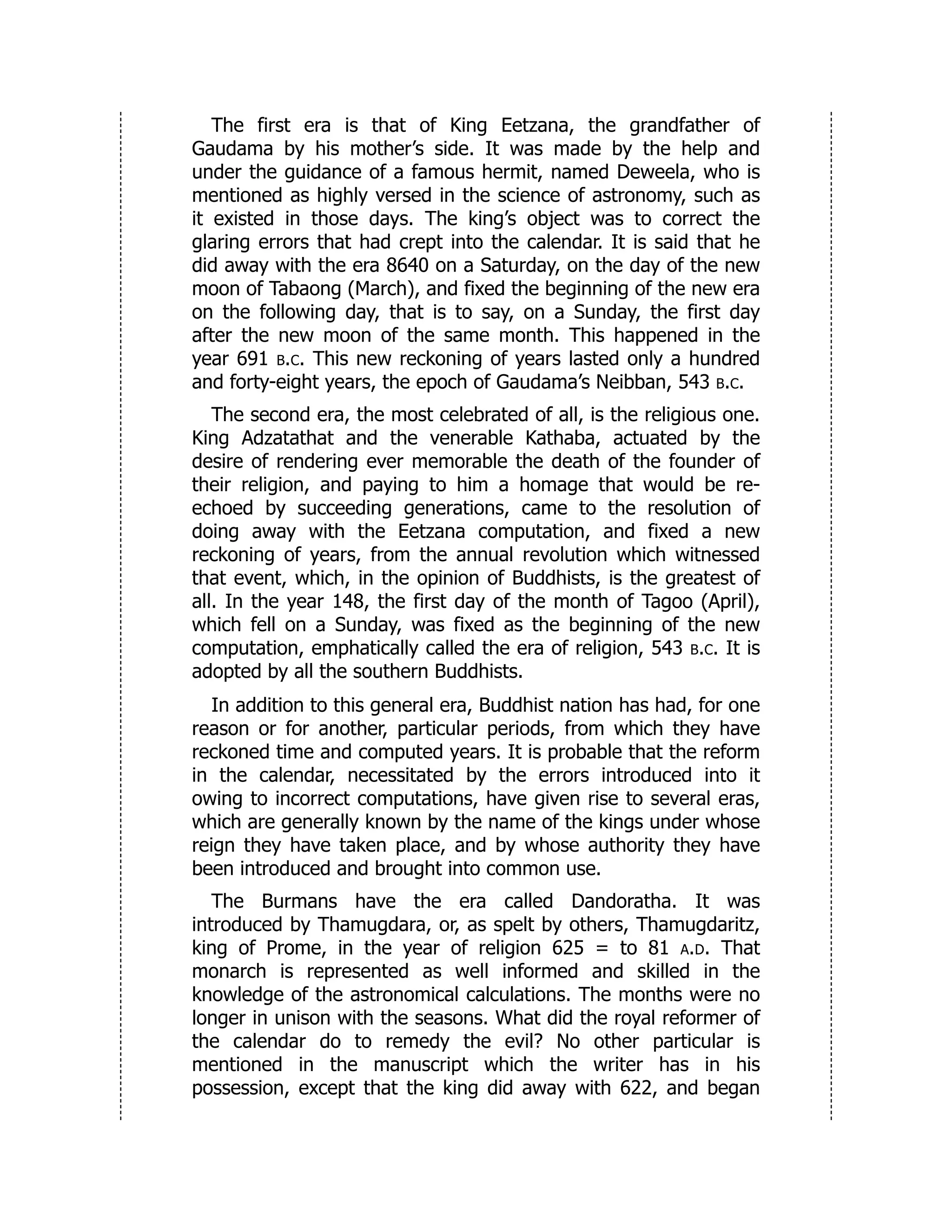 The first era is that of King Eetzana, the grandfather of
Gaudama by his mother’s side. It was made by the help and
under the guidance of a famous hermit, named Deweela, who is
mentioned as highly versed in the science of astronomy, such as
it existed in those days. The king’s object was to correct the
glaring errors that had crept into the calendar. It is said that he
did away with the era 8640 on a Saturday, on the day of the new
moon of Tabaong (March), and fixed the beginning of the new era
on the following day, that is to say, on a Sunday, the first day
after the new moon of the same month. This happened in the
year 691 b.c. This new reckoning of years lasted only a hundred
and forty-eight years, the epoch of Gaudama’s Neibban, 543 b.c.
The second era, the most celebrated of all, is the religious one.
King Adzatathat and the venerable Kathaba, actuated by the
desire of rendering ever memorable the death of the founder of
their religion, and paying to him a homage that would be re-
echoed by succeeding generations, came to the resolution of
doing away with the Eetzana computation, and fixed a new
reckoning of years, from the annual revolution which witnessed
that event, which, in the opinion of Buddhists, is the greatest of
all. In the year 148, the first day of the month of Tagoo (April),
which fell on a Sunday, was fixed as the beginning of the new
computation, emphatically called the era of religion, 543 b.c. It is
adopted by all the southern Buddhists.
In addition to this general era, Buddhist nation has had, for one
reason or for another, particular periods, from which they have
reckoned time and computed years. It is probable that the reform
in the calendar, necessitated by the errors introduced into it
owing to incorrect computations, have given rise to several eras,
which are generally known by the name of the kings under whose
reign they have taken place, and by whose authority they have
been introduced and brought into common use.
The Burmans have the era called Dandoratha. It was
introduced by Thamugdara, or, as spelt by others, Thamugdaritz,
king of Prome, in the year of religion 625 = to 81 a.d. That
monarch is represented as well informed and skilled in the
knowledge of the astronomical calculations. The months were no
longer in unison with the seasons. What did the royal reformer of
the calendar do to remedy the evil? No other particular is
mentioned in the manuscript which the writer has in his
possession, except that the king did away with 622, and began
 