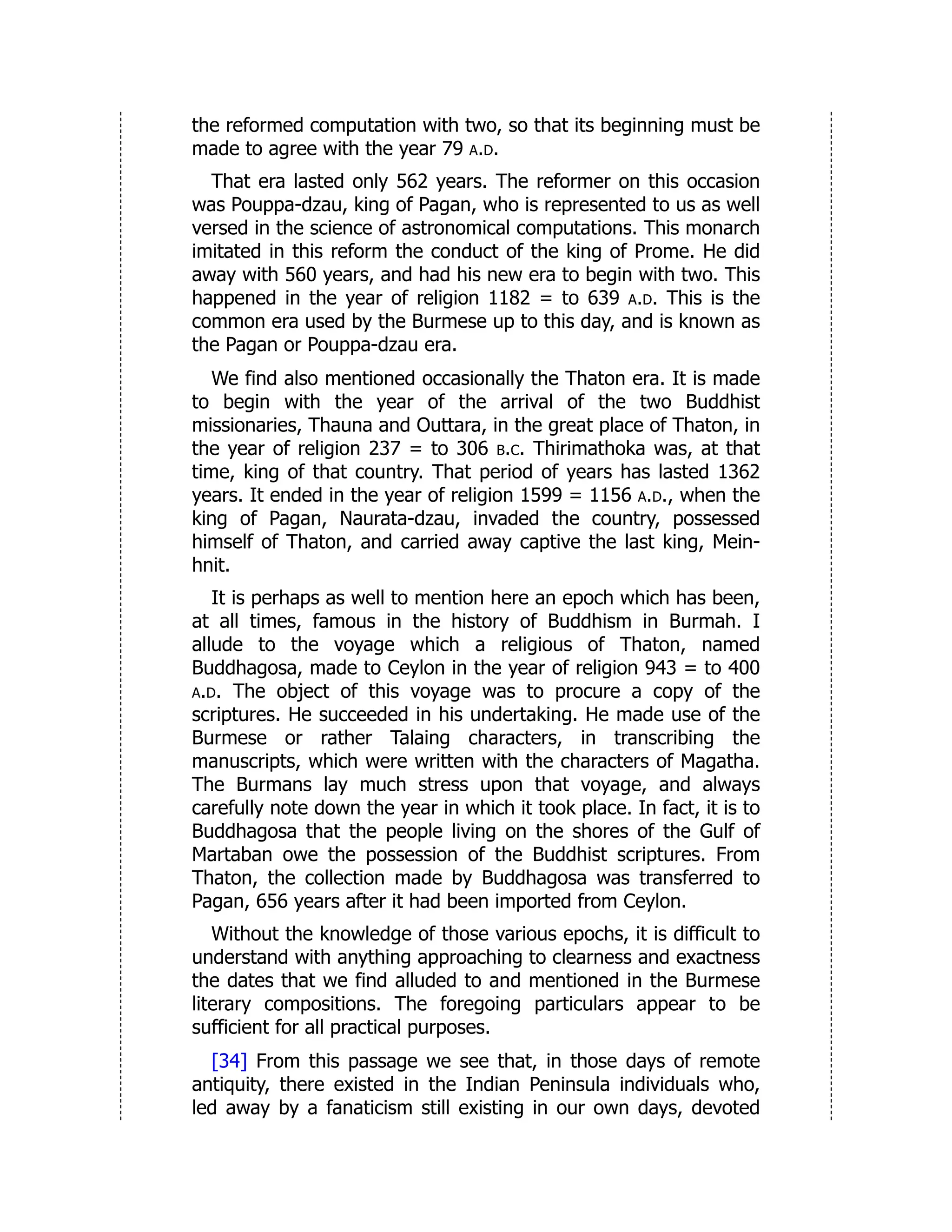 the reformed computation with two, so that its beginning must be
made to agree with the year 79 a.d.
That era lasted only 562 years. The reformer on this occasion
was Pouppa-dzau, king of Pagan, who is represented to us as well
versed in the science of astronomical computations. This monarch
imitated in this reform the conduct of the king of Prome. He did
away with 560 years, and had his new era to begin with two. This
happened in the year of religion 1182 = to 639 a.d. This is the
common era used by the Burmese up to this day, and is known as
the Pagan or Pouppa-dzau era.
We find also mentioned occasionally the Thaton era. It is made
to begin with the year of the arrival of the two Buddhist
missionaries, Thauna and Outtara, in the great place of Thaton, in
the year of religion 237 = to 306 b.c. Thirimathoka was, at that
time, king of that country. That period of years has lasted 1362
years. It ended in the year of religion 1599 = 1156 a.d., when the
king of Pagan, Naurata-dzau, invaded the country, possessed
himself of Thaton, and carried away captive the last king, Mein-
hnit.
It is perhaps as well to mention here an epoch which has been,
at all times, famous in the history of Buddhism in Burmah. I
allude to the voyage which a religious of Thaton, named
Buddhagosa, made to Ceylon in the year of religion 943 = to 400
a.d. The object of this voyage was to procure a copy of the
scriptures. He succeeded in his undertaking. He made use of the
Burmese or rather Talaing characters, in transcribing the
manuscripts, which were written with the characters of Magatha.
The Burmans lay much stress upon that voyage, and always
carefully note down the year in which it took place. In fact, it is to
Buddhagosa that the people living on the shores of the Gulf of
Martaban owe the possession of the Buddhist scriptures. From
Thaton, the collection made by Buddhagosa was transferred to
Pagan, 656 years after it had been imported from Ceylon.
Without the knowledge of those various epochs, it is difficult to
understand with anything approaching to clearness and exactness
the dates that we find alluded to and mentioned in the Burmese
literary compositions. The foregoing particulars appear to be
sufficient for all practical purposes.
[34] From this passage we see that, in those days of remote
antiquity, there existed in the Indian Peninsula individuals who,
led away by a fanaticism still existing in our own days, devoted
 