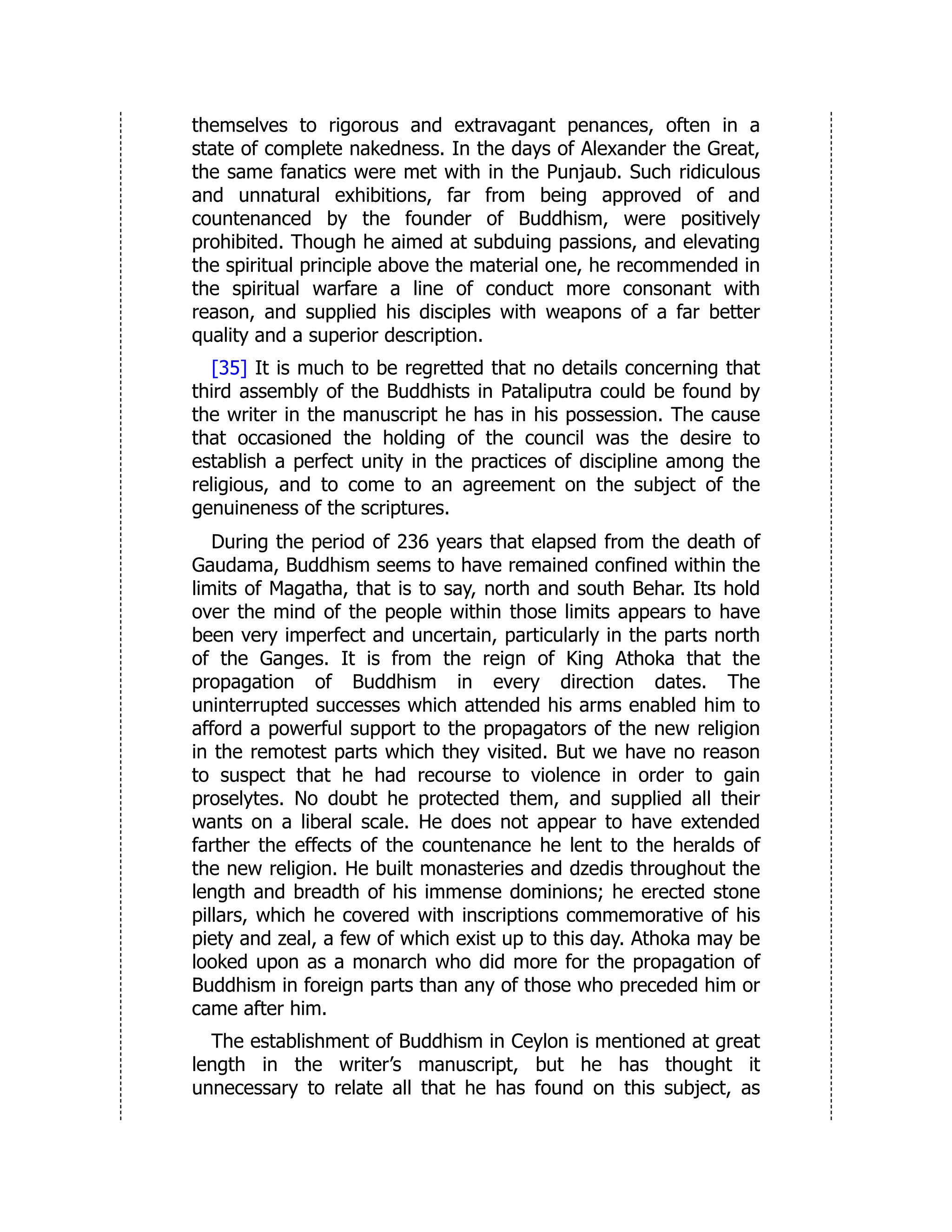 themselves to rigorous and extravagant penances, often in a
state of complete nakedness. In the days of Alexander the Great,
the same fanatics were met with in the Punjaub. Such ridiculous
and unnatural exhibitions, far from being approved of and
countenanced by the founder of Buddhism, were positively
prohibited. Though he aimed at subduing passions, and elevating
the spiritual principle above the material one, he recommended in
the spiritual warfare a line of conduct more consonant with
reason, and supplied his disciples with weapons of a far better
quality and a superior description.
[35] It is much to be regretted that no details concerning that
third assembly of the Buddhists in Pataliputra could be found by
the writer in the manuscript he has in his possession. The cause
that occasioned the holding of the council was the desire to
establish a perfect unity in the practices of discipline among the
religious, and to come to an agreement on the subject of the
genuineness of the scriptures.
During the period of 236 years that elapsed from the death of
Gaudama, Buddhism seems to have remained confined within the
limits of Magatha, that is to say, north and south Behar. Its hold
over the mind of the people within those limits appears to have
been very imperfect and uncertain, particularly in the parts north
of the Ganges. It is from the reign of King Athoka that the
propagation of Buddhism in every direction dates. The
uninterrupted successes which attended his arms enabled him to
afford a powerful support to the propagators of the new religion
in the remotest parts which they visited. But we have no reason
to suspect that he had recourse to violence in order to gain
proselytes. No doubt he protected them, and supplied all their
wants on a liberal scale. He does not appear to have extended
farther the effects of the countenance he lent to the heralds of
the new religion. He built monasteries and dzedis throughout the
length and breadth of his immense dominions; he erected stone
pillars, which he covered with inscriptions commemorative of his
piety and zeal, a few of which exist up to this day. Athoka may be
looked upon as a monarch who did more for the propagation of
Buddhism in foreign parts than any of those who preceded him or
came after him.
The establishment of Buddhism in Ceylon is mentioned at great
length in the writer’s manuscript, but he has thought it
unnecessary to relate all that he has found on this subject, as
 