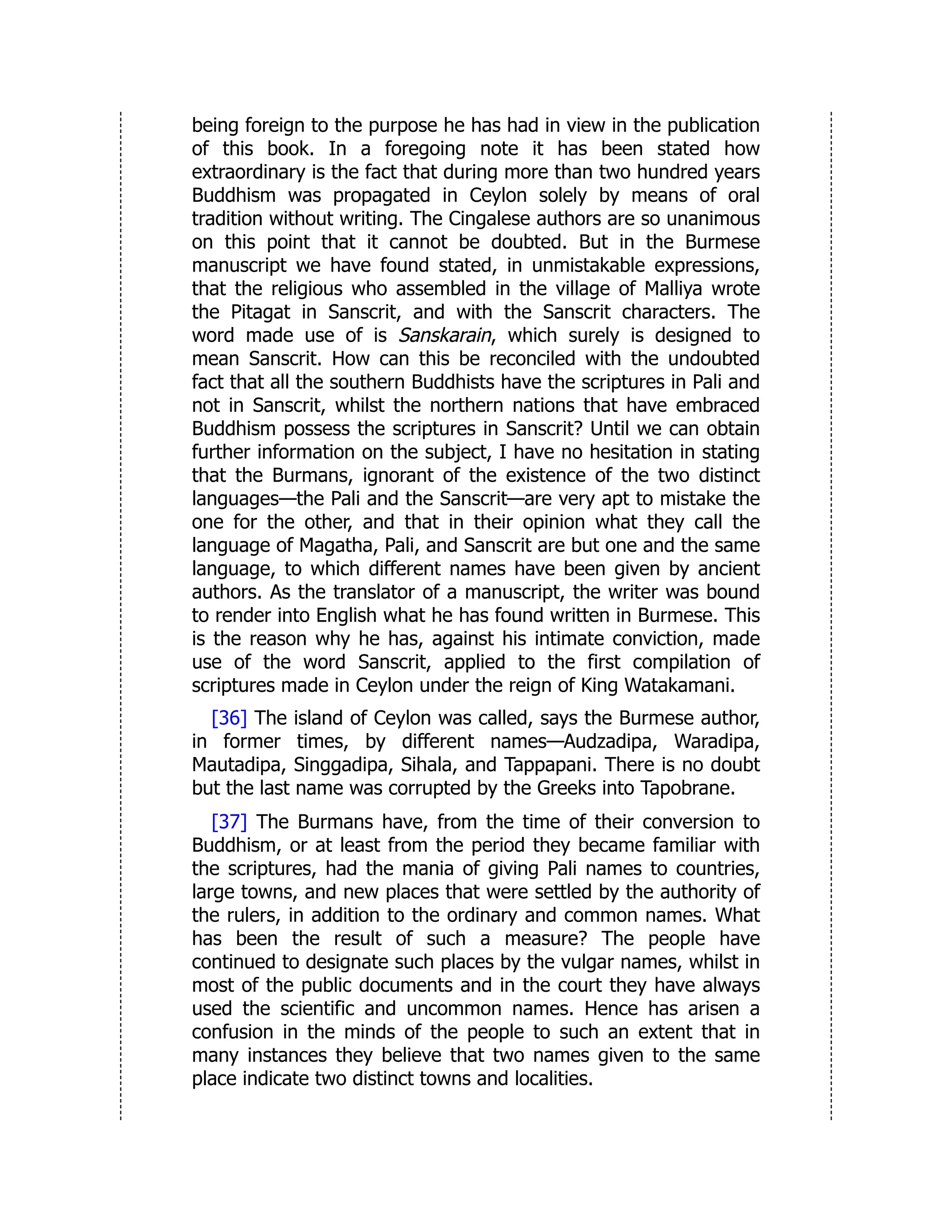 being foreign to the purpose he has had in view in the publication
of this book. In a foregoing note it has been stated how
extraordinary is the fact that during more than two hundred years
Buddhism was propagated in Ceylon solely by means of oral
tradition without writing. The Cingalese authors are so unanimous
on this point that it cannot be doubted. But in the Burmese
manuscript we have found stated, in unmistakable expressions,
that the religious who assembled in the village of Malliya wrote
the Pitagat in Sanscrit, and with the Sanscrit characters. The
word made use of is Sanskarain, which surely is designed to
mean Sanscrit. How can this be reconciled with the undoubted
fact that all the southern Buddhists have the scriptures in Pali and
not in Sanscrit, whilst the northern nations that have embraced
Buddhism possess the scriptures in Sanscrit? Until we can obtain
further information on the subject, I have no hesitation in stating
that the Burmans, ignorant of the existence of the two distinct
languages—the Pali and the Sanscrit—are very apt to mistake the
one for the other, and that in their opinion what they call the
language of Magatha, Pali, and Sanscrit are but one and the same
language, to which different names have been given by ancient
authors. As the translator of a manuscript, the writer was bound
to render into English what he has found written in Burmese. This
is the reason why he has, against his intimate conviction, made
use of the word Sanscrit, applied to the first compilation of
scriptures made in Ceylon under the reign of King Watakamani.
[36] The island of Ceylon was called, says the Burmese author,
in former times, by different names—Audzadipa, Waradipa,
Mautadipa, Singgadipa, Sihala, and Tappapani. There is no doubt
but the last name was corrupted by the Greeks into Tapobrane.
[37] The Burmans have, from the time of their conversion to
Buddhism, or at least from the period they became familiar with
the scriptures, had the mania of giving Pali names to countries,
large towns, and new places that were settled by the authority of
the rulers, in addition to the ordinary and common names. What
has been the result of such a measure? The people have
continued to designate such places by the vulgar names, whilst in
most of the public documents and in the court they have always
used the scientific and uncommon names. Hence has arisen a
confusion in the minds of the people to such an extent that in
many instances they believe that two names given to the same
place indicate two distinct towns and localities.
 