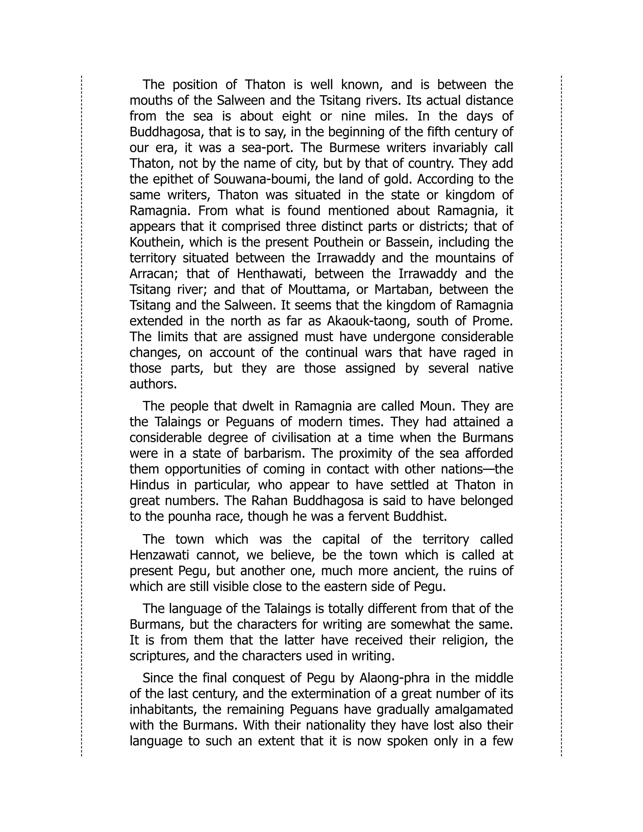 The position of Thaton is well known, and is between the
mouths of the Salween and the Tsitang rivers. Its actual distance
from the sea is about eight or nine miles. In the days of
Buddhagosa, that is to say, in the beginning of the fifth century of
our era, it was a sea-port. The Burmese writers invariably call
Thaton, not by the name of city, but by that of country. They add
the epithet of Souwana-boumi, the land of gold. According to the
same writers, Thaton was situated in the state or kingdom of
Ramagnia. From what is found mentioned about Ramagnia, it
appears that it comprised three distinct parts or districts; that of
Kouthein, which is the present Pouthein or Bassein, including the
territory situated between the Irrawaddy and the mountains of
Arracan; that of Henthawati, between the Irrawaddy and the
Tsitang river; and that of Mouttama, or Martaban, between the
Tsitang and the Salween. It seems that the kingdom of Ramagnia
extended in the north as far as Akaouk-taong, south of Prome.
The limits that are assigned must have undergone considerable
changes, on account of the continual wars that have raged in
those parts, but they are those assigned by several native
authors.
The people that dwelt in Ramagnia are called Moun. They are
the Talaings or Peguans of modern times. They had attained a
considerable degree of civilisation at a time when the Burmans
were in a state of barbarism. The proximity of the sea afforded
them opportunities of coming in contact with other nations—the
Hindus in particular, who appear to have settled at Thaton in
great numbers. The Rahan Buddhagosa is said to have belonged
to the pounha race, though he was a fervent Buddhist.
The town which was the capital of the territory called
Henzawati cannot, we believe, be the town which is called at
present Pegu, but another one, much more ancient, the ruins of
which are still visible close to the eastern side of Pegu.
The language of the Talaings is totally different from that of the
Burmans, but the characters for writing are somewhat the same.
It is from them that the latter have received their religion, the
scriptures, and the characters used in writing.
Since the final conquest of Pegu by Alaong-phra in the middle
of the last century, and the extermination of a great number of its
inhabitants, the remaining Peguans have gradually amalgamated
with the Burmans. With their nationality they have lost also their
language to such an extent that it is now spoken only in a few
 