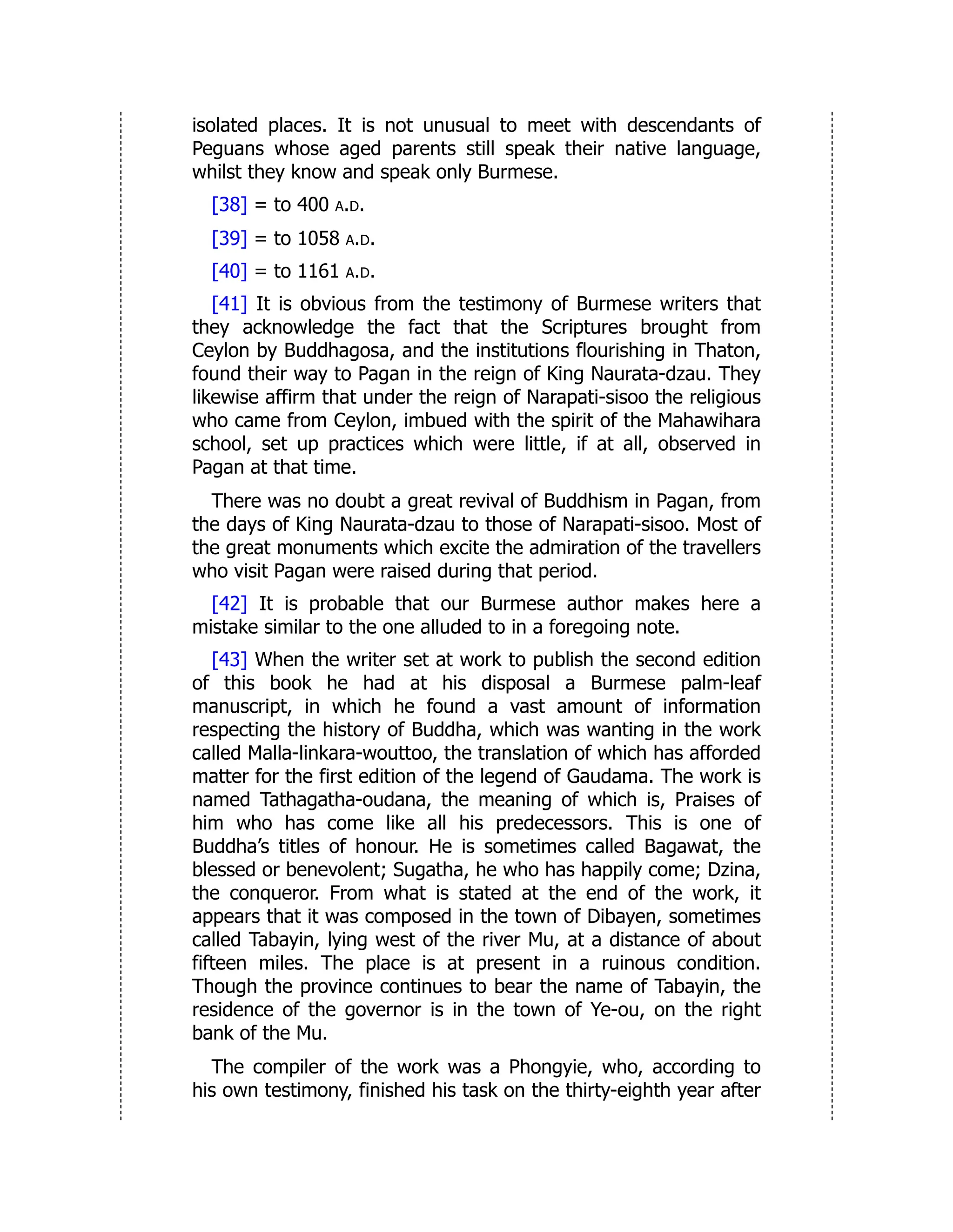 isolated places. It is not unusual to meet with descendants of
Peguans whose aged parents still speak their native language,
whilst they know and speak only Burmese.
[38] = to 400 a.d.
[39] = to 1058 a.d.
[40] = to 1161 a.d.
[41] It is obvious from the testimony of Burmese writers that
they acknowledge the fact that the Scriptures brought from
Ceylon by Buddhagosa, and the institutions flourishing in Thaton,
found their way to Pagan in the reign of King Naurata-dzau. They
likewise affirm that under the reign of Narapati-sisoo the religious
who came from Ceylon, imbued with the spirit of the Mahawihara
school, set up practices which were little, if at all, observed in
Pagan at that time.
There was no doubt a great revival of Buddhism in Pagan, from
the days of King Naurata-dzau to those of Narapati-sisoo. Most of
the great monuments which excite the admiration of the travellers
who visit Pagan were raised during that period.
[42] It is probable that our Burmese author makes here a
mistake similar to the one alluded to in a foregoing note.
[43] When the writer set at work to publish the second edition
of this book he had at his disposal a Burmese palm-leaf
manuscript, in which he found a vast amount of information
respecting the history of Buddha, which was wanting in the work
called Malla-linkara-wouttoo, the translation of which has afforded
matter for the first edition of the legend of Gaudama. The work is
named Tathagatha-oudana, the meaning of which is, Praises of
him who has come like all his predecessors. This is one of
Buddha’s titles of honour. He is sometimes called Bagawat, the
blessed or benevolent; Sugatha, he who has happily come; Dzina,
the conqueror. From what is stated at the end of the work, it
appears that it was composed in the town of Dibayen, sometimes
called Tabayin, lying west of the river Mu, at a distance of about
fifteen miles. The place is at present in a ruinous condition.
Though the province continues to bear the name of Tabayin, the
residence of the governor is in the town of Ye-ou, on the right
bank of the Mu.
The compiler of the work was a Phongyie, who, according to
his own testimony, finished his task on the thirty-eighth year after
 