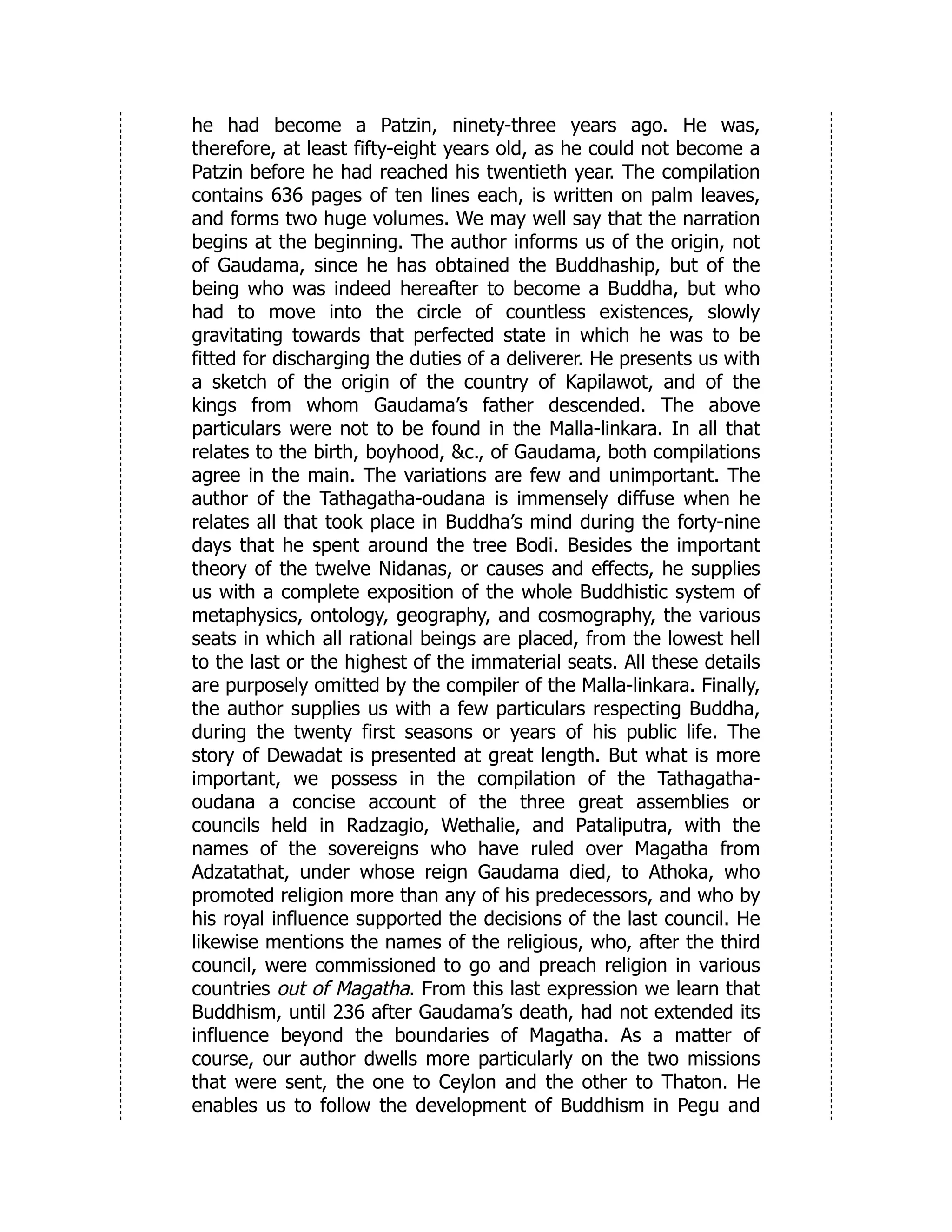 he had become a Patzin, ninety-three years ago. He was,
therefore, at least fifty-eight years old, as he could not become a
Patzin before he had reached his twentieth year. The compilation
contains 636 pages of ten lines each, is written on palm leaves,
and forms two huge volumes. We may well say that the narration
begins at the beginning. The author informs us of the origin, not
of Gaudama, since he has obtained the Buddhaship, but of the
being who was indeed hereafter to become a Buddha, but who
had to move into the circle of countless existences, slowly
gravitating towards that perfected state in which he was to be
fitted for discharging the duties of a deliverer. He presents us with
a sketch of the origin of the country of Kapilawot, and of the
kings from whom Gaudama’s father descended. The above
particulars were not to be found in the Malla-linkara. In all that
relates to the birth, boyhood, &c., of Gaudama, both compilations
agree in the main. The variations are few and unimportant. The
author of the Tathagatha-oudana is immensely diffuse when he
relates all that took place in Buddha’s mind during the forty-nine
days that he spent around the tree Bodi. Besides the important
theory of the twelve Nidanas, or causes and effects, he supplies
us with a complete exposition of the whole Buddhistic system of
metaphysics, ontology, geography, and cosmography, the various
seats in which all rational beings are placed, from the lowest hell
to the last or the highest of the immaterial seats. All these details
are purposely omitted by the compiler of the Malla-linkara. Finally,
the author supplies us with a few particulars respecting Buddha,
during the twenty first seasons or years of his public life. The
story of Dewadat is presented at great length. But what is more
important, we possess in the compilation of the Tathagatha-
oudana a concise account of the three great assemblies or
councils held in Radzagio, Wethalie, and Pataliputra, with the
names of the sovereigns who have ruled over Magatha from
Adzatathat, under whose reign Gaudama died, to Athoka, who
promoted religion more than any of his predecessors, and who by
his royal influence supported the decisions of the last council. He
likewise mentions the names of the religious, who, after the third
council, were commissioned to go and preach religion in various
countries out of Magatha. From this last expression we learn that
Buddhism, until 236 after Gaudama’s death, had not extended its
influence beyond the boundaries of Magatha. As a matter of
course, our author dwells more particularly on the two missions
that were sent, the one to Ceylon and the other to Thaton. He
enables us to follow the development of Buddhism in Pegu and
 