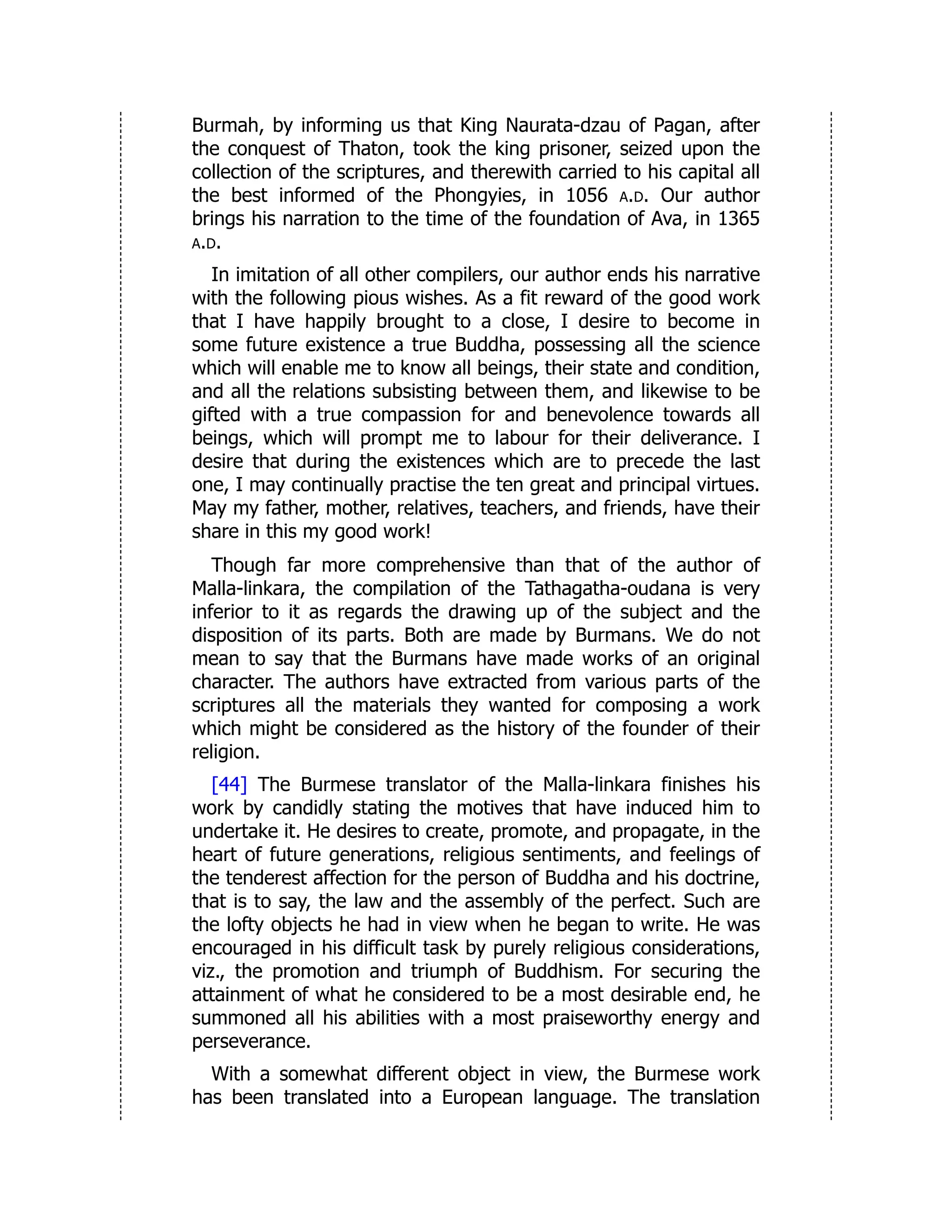 Burmah, by informing us that King Naurata-dzau of Pagan, after
the conquest of Thaton, took the king prisoner, seized upon the
collection of the scriptures, and therewith carried to his capital all
the best informed of the Phongyies, in 1056 a.d. Our author
brings his narration to the time of the foundation of Ava, in 1365
a.d.
In imitation of all other compilers, our author ends his narrative
with the following pious wishes. As a fit reward of the good work
that I have happily brought to a close, I desire to become in
some future existence a true Buddha, possessing all the science
which will enable me to know all beings, their state and condition,
and all the relations subsisting between them, and likewise to be
gifted with a true compassion for and benevolence towards all
beings, which will prompt me to labour for their deliverance. I
desire that during the existences which are to precede the last
one, I may continually practise the ten great and principal virtues.
May my father, mother, relatives, teachers, and friends, have their
share in this my good work!
Though far more comprehensive than that of the author of
Malla-linkara, the compilation of the Tathagatha-oudana is very
inferior to it as regards the drawing up of the subject and the
disposition of its parts. Both are made by Burmans. We do not
mean to say that the Burmans have made works of an original
character. The authors have extracted from various parts of the
scriptures all the materials they wanted for composing a work
which might be considered as the history of the founder of their
religion.
[44] The Burmese translator of the Malla-linkara finishes his
work by candidly stating the motives that have induced him to
undertake it. He desires to create, promote, and propagate, in the
heart of future generations, religious sentiments, and feelings of
the tenderest affection for the person of Buddha and his doctrine,
that is to say, the law and the assembly of the perfect. Such are
the lofty objects he had in view when he began to write. He was
encouraged in his difficult task by purely religious considerations,
viz., the promotion and triumph of Buddhism. For securing the
attainment of what he considered to be a most desirable end, he
summoned all his abilities with a most praiseworthy energy and
perseverance.
With a somewhat different object in view, the Burmese work
has been translated into a European language. The translation
 