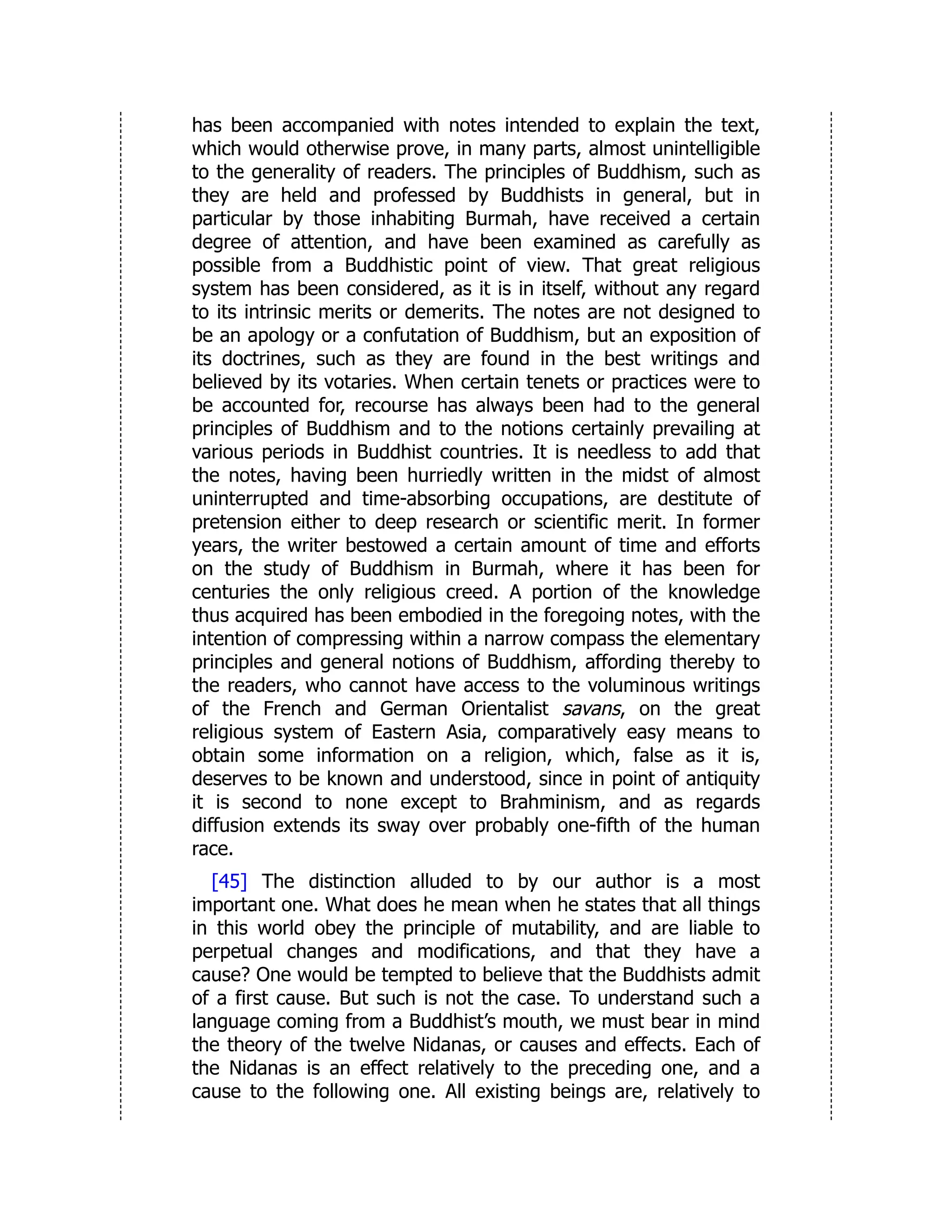 has been accompanied with notes intended to explain the text,
which would otherwise prove, in many parts, almost unintelligible
to the generality of readers. The principles of Buddhism, such as
they are held and professed by Buddhists in general, but in
particular by those inhabiting Burmah, have received a certain
degree of attention, and have been examined as carefully as
possible from a Buddhistic point of view. That great religious
system has been considered, as it is in itself, without any regard
to its intrinsic merits or demerits. The notes are not designed to
be an apology or a confutation of Buddhism, but an exposition of
its doctrines, such as they are found in the best writings and
believed by its votaries. When certain tenets or practices were to
be accounted for, recourse has always been had to the general
principles of Buddhism and to the notions certainly prevailing at
various periods in Buddhist countries. It is needless to add that
the notes, having been hurriedly written in the midst of almost
uninterrupted and time-absorbing occupations, are destitute of
pretension either to deep research or scientific merit. In former
years, the writer bestowed a certain amount of time and efforts
on the study of Buddhism in Burmah, where it has been for
centuries the only religious creed. A portion of the knowledge
thus acquired has been embodied in the foregoing notes, with the
intention of compressing within a narrow compass the elementary
principles and general notions of Buddhism, affording thereby to
the readers, who cannot have access to the voluminous writings
of the French and German Orientalist savans, on the great
religious system of Eastern Asia, comparatively easy means to
obtain some information on a religion, which, false as it is,
deserves to be known and understood, since in point of antiquity
it is second to none except to Brahminism, and as regards
diffusion extends its sway over probably one-fifth of the human
race.
[45] The distinction alluded to by our author is a most
important one. What does he mean when he states that all things
in this world obey the principle of mutability, and are liable to
perpetual changes and modifications, and that they have a
cause? One would be tempted to believe that the Buddhists admit
of a first cause. But such is not the case. To understand such a
language coming from a Buddhist’s mouth, we must bear in mind
the theory of the twelve Nidanas, or causes and effects. Each of
the Nidanas is an effect relatively to the preceding one, and a
cause to the following one. All existing beings are, relatively to
 