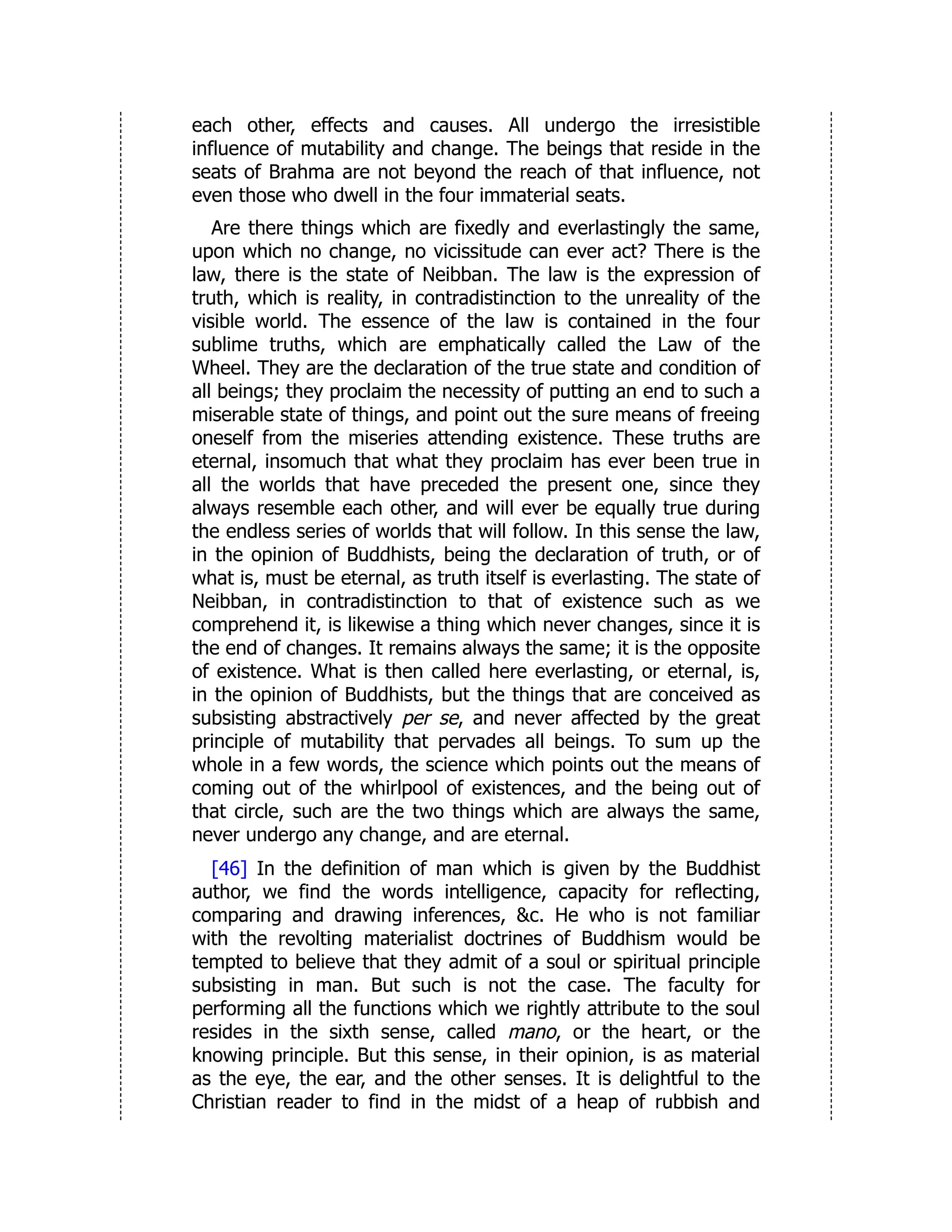 each other, effects and causes. All undergo the irresistible
influence of mutability and change. The beings that reside in the
seats of Brahma are not beyond the reach of that influence, not
even those who dwell in the four immaterial seats.
Are there things which are fixedly and everlastingly the same,
upon which no change, no vicissitude can ever act? There is the
law, there is the state of Neibban. The law is the expression of
truth, which is reality, in contradistinction to the unreality of the
visible world. The essence of the law is contained in the four
sublime truths, which are emphatically called the Law of the
Wheel. They are the declaration of the true state and condition of
all beings; they proclaim the necessity of putting an end to such a
miserable state of things, and point out the sure means of freeing
oneself from the miseries attending existence. These truths are
eternal, insomuch that what they proclaim has ever been true in
all the worlds that have preceded the present one, since they
always resemble each other, and will ever be equally true during
the endless series of worlds that will follow. In this sense the law,
in the opinion of Buddhists, being the declaration of truth, or of
what is, must be eternal, as truth itself is everlasting. The state of
Neibban, in contradistinction to that of existence such as we
comprehend it, is likewise a thing which never changes, since it is
the end of changes. It remains always the same; it is the opposite
of existence. What is then called here everlasting, or eternal, is,
in the opinion of Buddhists, but the things that are conceived as
subsisting abstractively per se, and never affected by the great
principle of mutability that pervades all beings. To sum up the
whole in a few words, the science which points out the means of
coming out of the whirlpool of existences, and the being out of
that circle, such are the two things which are always the same,
never undergo any change, and are eternal.
[46] In the definition of man which is given by the Buddhist
author, we find the words intelligence, capacity for reflecting,
comparing and drawing inferences, &c. He who is not familiar
with the revolting materialist doctrines of Buddhism would be
tempted to believe that they admit of a soul or spiritual principle
subsisting in man. But such is not the case. The faculty for
performing all the functions which we rightly attribute to the soul
resides in the sixth sense, called mano, or the heart, or the
knowing principle. But this sense, in their opinion, is as material
as the eye, the ear, and the other senses. It is delightful to the
Christian reader to find in the midst of a heap of rubbish and
 