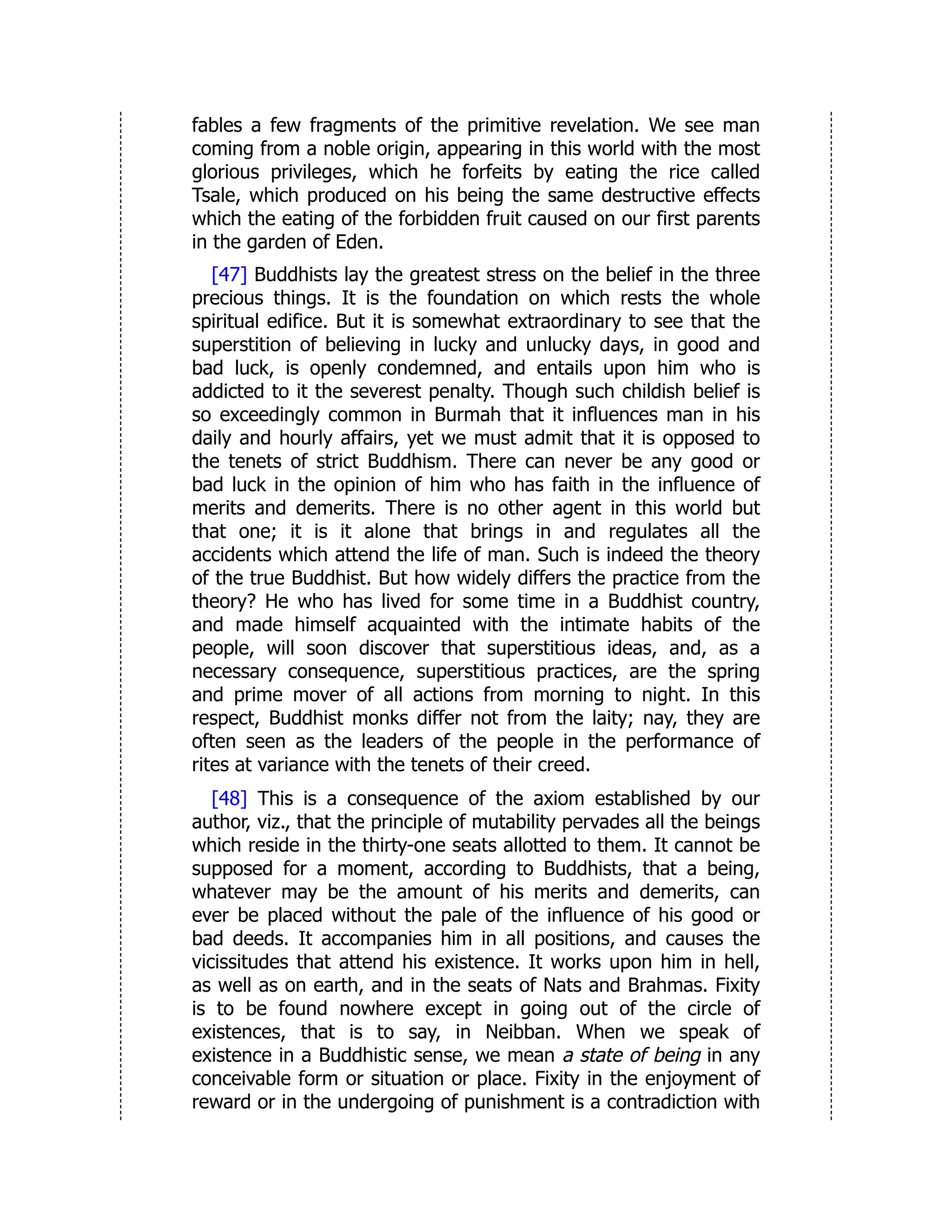 fables a few fragments of the primitive revelation. We see man
coming from a noble origin, appearing in this world with the most
glorious privileges, which he forfeits by eating the rice called
Tsale, which produced on his being the same destructive effects
which the eating of the forbidden fruit caused on our first parents
in the garden of Eden.
[47] Buddhists lay the greatest stress on the belief in the three
precious things. It is the foundation on which rests the whole
spiritual edifice. But it is somewhat extraordinary to see that the
superstition of believing in lucky and unlucky days, in good and
bad luck, is openly condemned, and entails upon him who is
addicted to it the severest penalty. Though such childish belief is
so exceedingly common in Burmah that it influences man in his
daily and hourly affairs, yet we must admit that it is opposed to
the tenets of strict Buddhism. There can never be any good or
bad luck in the opinion of him who has faith in the influence of
merits and demerits. There is no other agent in this world but
that one; it is it alone that brings in and regulates all the
accidents which attend the life of man. Such is indeed the theory
of the true Buddhist. But how widely differs the practice from the
theory? He who has lived for some time in a Buddhist country,
and made himself acquainted with the intimate habits of the
people, will soon discover that superstitious ideas, and, as a
necessary consequence, superstitious practices, are the spring
and prime mover of all actions from morning to night. In this
respect, Buddhist monks differ not from the laity; nay, they are
often seen as the leaders of the people in the performance of
rites at variance with the tenets of their creed.
[48] This is a consequence of the axiom established by our
author, viz., that the principle of mutability pervades all the beings
which reside in the thirty-one seats allotted to them. It cannot be
supposed for a moment, according to Buddhists, that a being,
whatever may be the amount of his merits and demerits, can
ever be placed without the pale of the influence of his good or
bad deeds. It accompanies him in all positions, and causes the
vicissitudes that attend his existence. It works upon him in hell,
as well as on earth, and in the seats of Nats and Brahmas. Fixity
is to be found nowhere except in going out of the circle of
existences, that is to say, in Neibban. When we speak of
existence in a Buddhistic sense, we mean a state of being in any
conceivable form or situation or place. Fixity in the enjoyment of
reward or in the undergoing of punishment is a contradiction with
 