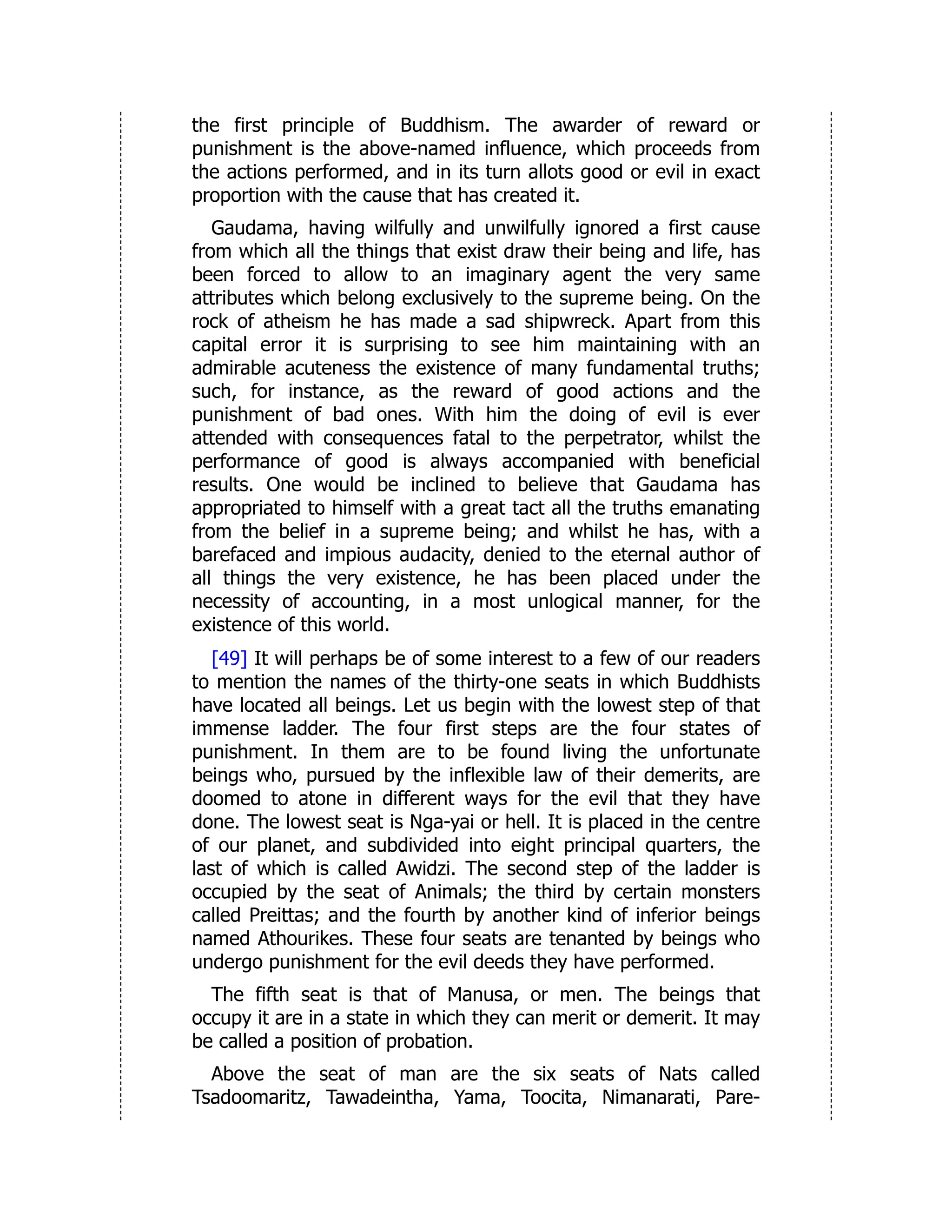 the first principle of Buddhism. The awarder of reward or
punishment is the above-named influence, which proceeds from
the actions performed, and in its turn allots good or evil in exact
proportion with the cause that has created it.
Gaudama, having wilfully and unwilfully ignored a first cause
from which all the things that exist draw their being and life, has
been forced to allow to an imaginary agent the very same
attributes which belong exclusively to the supreme being. On the
rock of atheism he has made a sad shipwreck. Apart from this
capital error it is surprising to see him maintaining with an
admirable acuteness the existence of many fundamental truths;
such, for instance, as the reward of good actions and the
punishment of bad ones. With him the doing of evil is ever
attended with consequences fatal to the perpetrator, whilst the
performance of good is always accompanied with beneficial
results. One would be inclined to believe that Gaudama has
appropriated to himself with a great tact all the truths emanating
from the belief in a supreme being; and whilst he has, with a
barefaced and impious audacity, denied to the eternal author of
all things the very existence, he has been placed under the
necessity of accounting, in a most unlogical manner, for the
existence of this world.
[49] It will perhaps be of some interest to a few of our readers
to mention the names of the thirty-one seats in which Buddhists
have located all beings. Let us begin with the lowest step of that
immense ladder. The four first steps are the four states of
punishment. In them are to be found living the unfortunate
beings who, pursued by the inflexible law of their demerits, are
doomed to atone in different ways for the evil that they have
done. The lowest seat is Nga-yai or hell. It is placed in the centre
of our planet, and subdivided into eight principal quarters, the
last of which is called Awidzi. The second step of the ladder is
occupied by the seat of Animals; the third by certain monsters
called Preittas; and the fourth by another kind of inferior beings
named Athourikes. These four seats are tenanted by beings who
undergo punishment for the evil deeds they have performed.
The fifth seat is that of Manusa, or men. The beings that
occupy it are in a state in which they can merit or demerit. It may
be called a position of probation.
Above the seat of man are the six seats of Nats called
Tsadoomaritz, Tawadeintha, Yama, Toocita, Nimanarati, Pare-
 