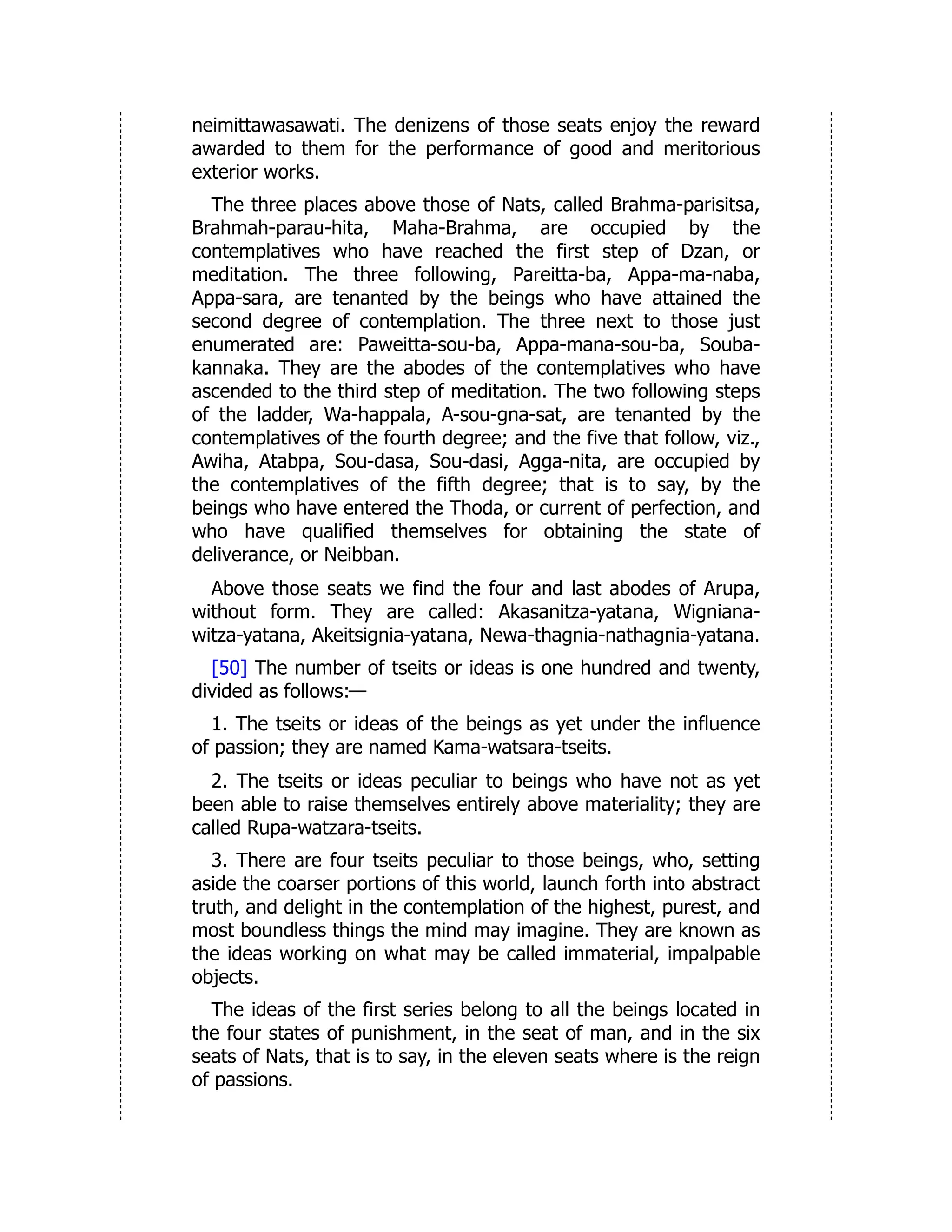 neimittawasawati. The denizens of those seats enjoy the reward
awarded to them for the performance of good and meritorious
exterior works.
The three places above those of Nats, called Brahma-parisitsa,
Brahmah-parau-hita, Maha-Brahma, are occupied by the
contemplatives who have reached the first step of Dzan, or
meditation. The three following, Pareitta-ba, Appa-ma-naba,
Appa-sara, are tenanted by the beings who have attained the
second degree of contemplation. The three next to those just
enumerated are: Paweitta-sou-ba, Appa-mana-sou-ba, Souba-
kannaka. They are the abodes of the contemplatives who have
ascended to the third step of meditation. The two following steps
of the ladder, Wa-happala, A-sou-gna-sat, are tenanted by the
contemplatives of the fourth degree; and the five that follow, viz.,
Awiha, Atabpa, Sou-dasa, Sou-dasi, Agga-nita, are occupied by
the contemplatives of the fifth degree; that is to say, by the
beings who have entered the Thoda, or current of perfection, and
who have qualified themselves for obtaining the state of
deliverance, or Neibban.
Above those seats we find the four and last abodes of Arupa,
without form. They are called: Akasanitza-yatana, Wigniana-
witza-yatana, Akeitsignia-yatana, Newa-thagnia-nathagnia-yatana.
[50] The number of tseits or ideas is one hundred and twenty,
divided as follows:—
1. The tseits or ideas of the beings as yet under the influence
of passion; they are named Kama-watsara-tseits.
2. The tseits or ideas peculiar to beings who have not as yet
been able to raise themselves entirely above materiality; they are
called Rupa-watzara-tseits.
3. There are four tseits peculiar to those beings, who, setting
aside the coarser portions of this world, launch forth into abstract
truth, and delight in the contemplation of the highest, purest, and
most boundless things the mind may imagine. They are known as
the ideas working on what may be called immaterial, impalpable
objects.
The ideas of the first series belong to all the beings located in
the four states of punishment, in the seat of man, and in the six
seats of Nats, that is to say, in the eleven seats where is the reign
of passions.
 