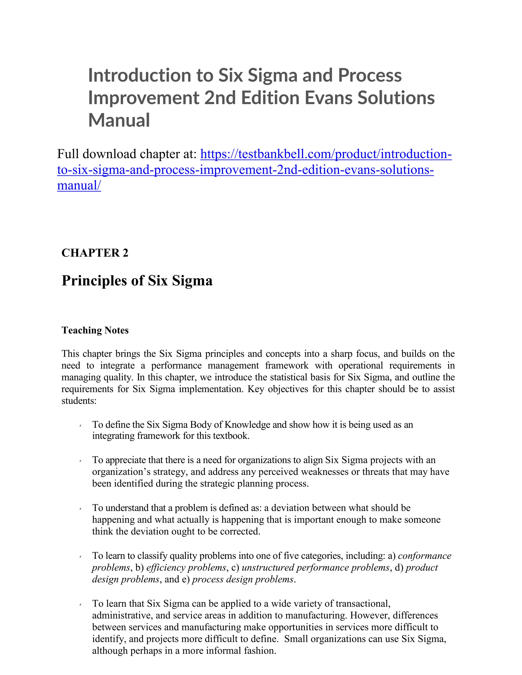 Introduction to Six Sigma and Process
Improvement 2nd Edition Evans Solutions
Manual
Full download chapter at: https://testbankbell.com/product/introduction-
to-six-sigma-and-process-improvement-2nd-edition-evans-solutions-
manual/
CHAPTER 2
Principles of Six Sigma
Teaching Notes
This chapter brings the Six Sigma principles and concepts into a sharp focus, and builds on the
need to integrate a performance management framework with operational requirements in
managing quality. In this chapter, we introduce the statistical basis for Six Sigma, and outline the
requirements for Six Sigma implementation. Key objectives for this chapter should be to assist
students:
To define the Six Sigma Body of Knowledge and show how it is being used as an
integrating framework for this textbook.
To appreciate that there is a need for organizations to align Six Sigma projects with an
organization’s strategy, and address any perceived weaknesses or threats that may have
been identified during the strategic planning process.
To understand that a problem is defined as: a deviation between what should be
happening and what actually is happening that is important enough to make someone
think the deviation ought to be corrected.
To learn to classify quality problems into one of five categories, including: a) conformance
problems, b) efficiency problems, c) unstructured performance problems, d) product
design problems, and e) process design problems.
To learn that Six Sigma can be applied to a wide variety of transactional,
administrative, and service areas in addition to manufacturing. However, differences
between services and manufacturing make opportunities in services more difficult to
identify, and projects more difficult to define. Small organizations can use Six Sigma,
although perhaps in a more informal fashion.
 