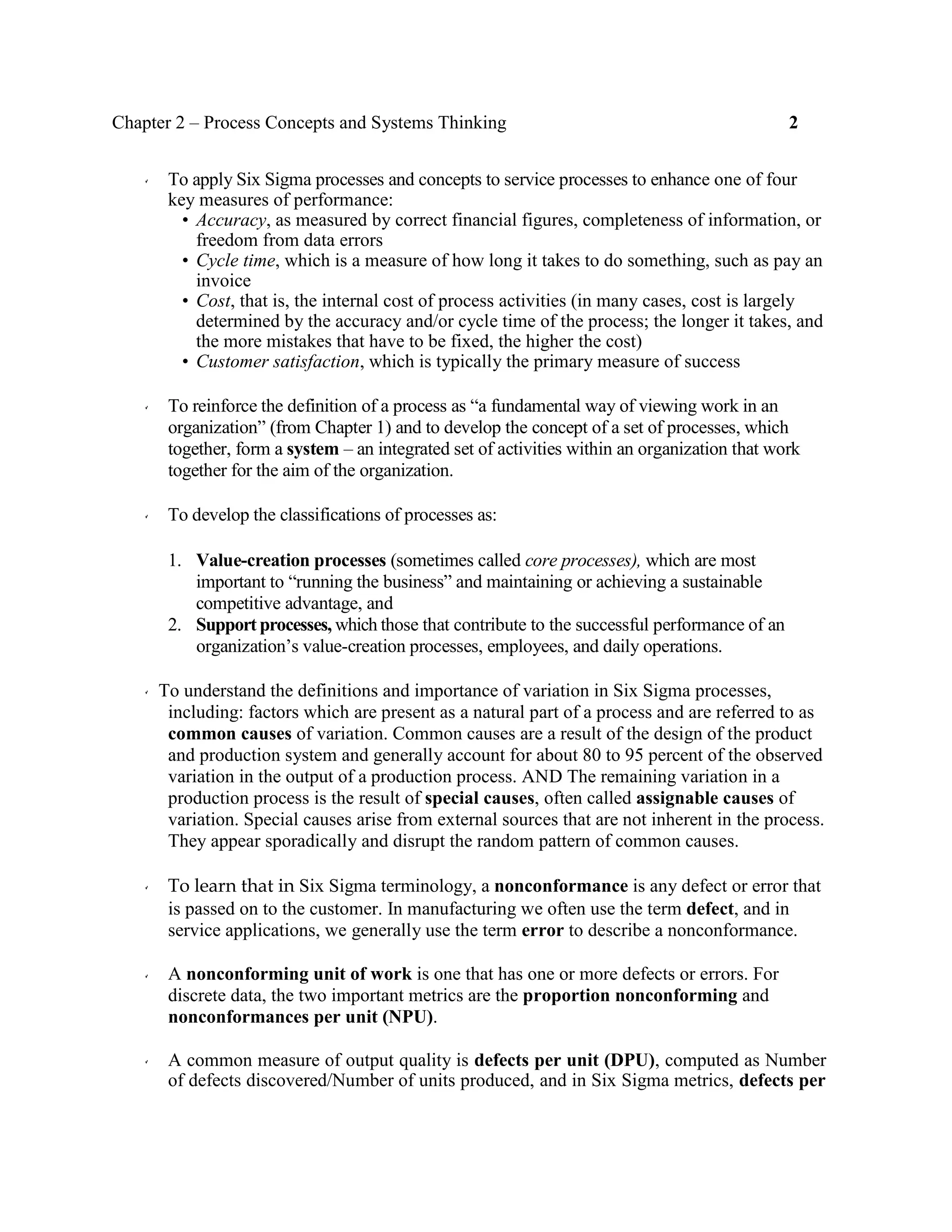 Chapter 2 – Process Concepts and Systems Thinking 2
To apply Six Sigma processes and concepts to service processes to enhance one of four
key measures of performance:
• Accuracy, as measured by correct financial figures, completeness of information, or
freedom from data errors
• Cycle time, which is a measure of how long it takes to do something, such as pay an
invoice
• Cost, that is, the internal cost of process activities (in many cases, cost is largely
determined by the accuracy and/or cycle time of the process; the longer it takes, and
the more mistakes that have to be fixed, the higher the cost)
• Customer satisfaction, which is typically the primary measure of success
To reinforce the definition of a process as “a fundamental way of viewing work in an
organization” (from Chapter 1) and to develop the concept of a set of processes, which
together, form a system – an integrated set of activities within an organization that work
together for the aim of the organization.
To develop the classifications of processes as:
1. Value-creation processes (sometimes called core processes), which are most
important to “running the business” and maintaining or achieving a sustainable
competitive advantage, and
2. Support processes, which those that contribute to the successful performance of an
organization’s value-creation processes, employees, and daily operations.
To understand the definitions and importance of variation in Six Sigma processes,
including: factors which are present as a natural part of a process and are referred to as
common causes of variation. Common causes are a result of the design of the product
and production system and generally account for about 80 to 95 percent of the observed
variation in the output of a production process. AND The remaining variation in a
production process is the result of special causes, often called assignable causes of
variation. Special causes arise from external sources that are not inherent in the process.
They appear sporadically and disrupt the random pattern of common causes.
To learn that in Six Sigma terminology, a nonconformance is any defect or error that
is passed on to the customer. In manufacturing we often use the term defect, and in
service applications, we generally use the term error to describe a nonconformance.
A nonconforming unit of work is one that has one or more defects or errors. For
discrete data, the two important metrics are the proportion nonconforming and
nonconformances per unit (NPU).
A common measure of output quality is defects per unit (DPU), computed as Number
of defects discovered/Number of units produced, and in Six Sigma metrics, defects per
 
