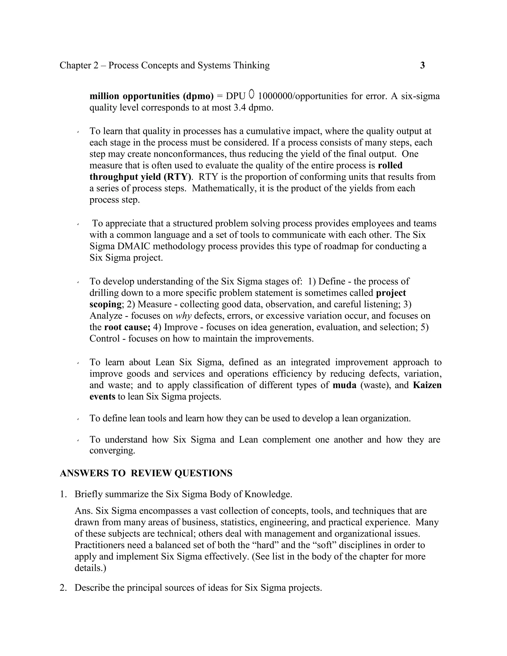 Chapter 2 – Process Concepts and Systems Thinking 3
million opportunities (dpmo) = DPU 1000000/opportunities for error. A six-sigma
quality level corresponds to at most 3.4 dpmo.
To learn that quality in processes has a cumulative impact, where the quality output at
each stage in the process must be considered. If a process consists of many steps, each
step may create nonconformances, thus reducing the yield of the final output. One
measure that is often used to evaluate the quality of the entire process is rolled
throughput yield (RTY). RTY is the proportion of conforming units that results from
a series of process steps. Mathematically, it is the product of the yields from each
process step.
To appreciate that a structured problem solving process provides employees and teams
with a common language and a set of tools to communicate with each other. The Six
Sigma DMAIC methodology process provides this type of roadmap for conducting a
Six Sigma project.
To develop understanding of the Six Sigma stages of: 1) Define - the process of
drilling down to a more specific problem statement is sometimes called project
scoping; 2) Measure - collecting good data, observation, and careful listening; 3)
Analyze - focuses on why defects, errors, or excessive variation occur, and focuses on
the root cause; 4) Improve - focuses on idea generation, evaluation, and selection; 5)
Control - focuses on how to maintain the improvements.
To learn about Lean Six Sigma, defined as an integrated improvement approach to
improve goods and services and operations efficiency by reducing defects, variation,
and waste; and to apply classification of different types of muda (waste), and Kaizen
events to lean Six Sigma projects.
To define lean tools and learn how they can be used to develop a lean organization.
To understand how Six Sigma and Lean complement one another and how they are
converging.
ANSWERS TO REVIEW QUESTIONS
1. Briefly summarize the Six Sigma Body of Knowledge.
Ans. Six Sigma encompasses a vast collection of concepts, tools, and techniques that are
drawn from many areas of business, statistics, engineering, and practical experience. Many
of these subjects are technical; others deal with management and organizational issues.
Practitioners need a balanced set of both the “hard” and the “soft” disciplines in order to
apply and implement Six Sigma effectively. (See list in the body of the chapter for more
details.)
2. Describe the principal sources of ideas for Six Sigma projects.
 