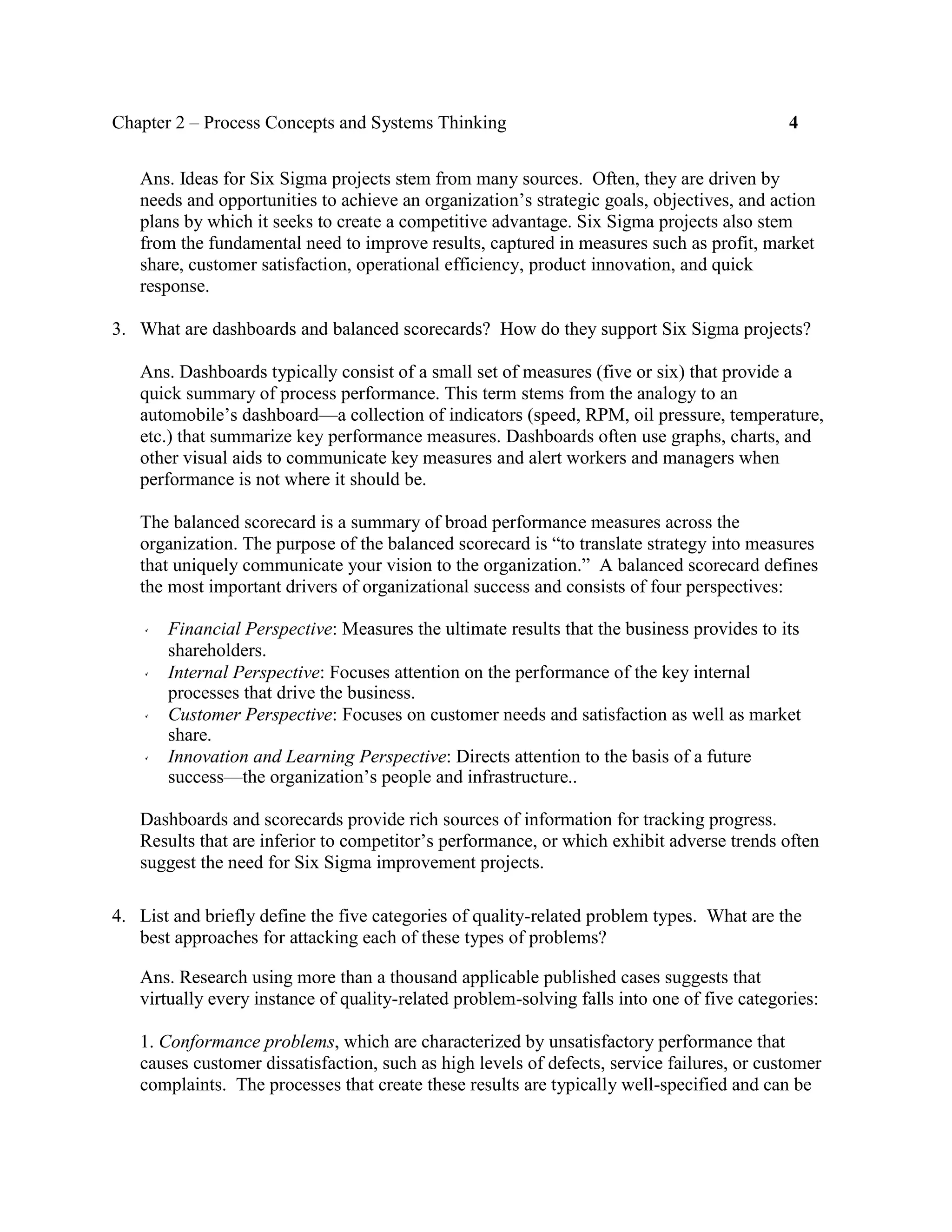 Chapter 2 – Process Concepts and Systems Thinking 4
Ans. Ideas for Six Sigma projects stem from many sources. Often, they are driven by
needs and opportunities to achieve an organization’s strategic goals, objectives, and action
plans by which it seeks to create a competitive advantage. Six Sigma projects also stem
from the fundamental need to improve results, captured in measures such as profit, market
share, customer satisfaction, operational efficiency, product innovation, and quick
response.
3. What are dashboards and balanced scorecards? How do they support Six Sigma projects?
Ans. Dashboards typically consist of a small set of measures (five or six) that provide a
quick summary of process performance. This term stems from the analogy to an
automobile’s dashboard—a collection of indicators (speed, RPM, oil pressure, temperature,
etc.) that summarize key performance measures. Dashboards often use graphs, charts, and
other visual aids to communicate key measures and alert workers and managers when
performance is not where it should be.
The balanced scorecard is a summary of broad performance measures across the
organization. The purpose of the balanced scorecard is “to translate strategy into measures
that uniquely communicate your vision to the organization.” A balanced scorecard defines
the most important drivers of organizational success and consists of four perspectives:
Financial Perspective: Measures the ultimate results that the business provides to its
shareholders.
Internal Perspective: Focuses attention on the performance of the key internal
processes that drive the business.
Customer Perspective: Focuses on customer needs and satisfaction as well as market
share.
Innovation and Learning Perspective: Directs attention to the basis of a future
success—the organization’s people and infrastructure..
Dashboards and scorecards provide rich sources of information for tracking progress.
Results that are inferior to competitor’s performance, or which exhibit adverse trends often
suggest the need for Six Sigma improvement projects.
4. List and briefly define the five categories of quality-related problem types. What are the
best approaches for attacking each of these types of problems?
Ans. Research using more than a thousand applicable published cases suggests that
virtually every instance of quality-related problem-solving falls into one of five categories:
1. Conformance problems, which are characterized by unsatisfactory performance that
causes customer dissatisfaction, such as high levels of defects, service failures, or customer
complaints. The processes that create these results are typically well-specified and can be
 
