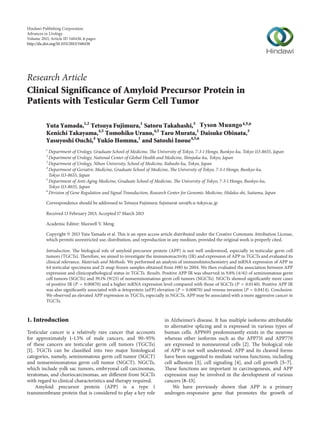 Hindawi Publishing Corporation
Advances in Urology
Volume 2013, Article ID 348438, 6 pages
http://dx.doi.org/10.1155/2013/348438
Research Article
Clinical Significance of Amyloid Precursor Protein in
Patients with Testicular Germ Cell Tumor
Yuta Yamada,1,2
Tetsuya Fujimura,1
Satoru Takahashi,3
Kenichi Takayama,4,5
Tomohiko Urano,4,5
Taro Murata,1
Daisuke Obinata,3
Yasuyoshi Ouchi,4
Yukio Homma,1
and Satoshi Inoue4,5,6
1
Department of Urology, Graduate School of Medicine, The University of Tokyo, 7-3-1 Hongo, Bunkyo-ku, Tokyo 113-8655, Japan
2
Department of Urology, National Center of Global Health and Medicine, Shinjuku-ku, Tokyo, Japan
3
Department of Urology, Nihon University, School of Medicine, Itabashi-ku, Tokyo, Japan
4
Department of Geriatric Medicine, Graduate School of Medicine, The University of Tokyo, 7-3-1 Hongo, Bunkyo-ku,
Tokyo 113-8655, Japan
5
Department of Anti-Aging Medicine, Graduate School of Medicine, The University of Tokyo, 7-3-1 Hongo, Bunkyo-ku,
Tokyo 113-8655, Japan
6
Division of Gene Regulation and Signal Transduction, Research Center for Genomic Medicine, Hidaka-shi, Saitama, Japan
Correspondence should be addressed to Tetsuya Fujimura; fujimurat-uro@h.u-tokyo.ac.jp
Received 13 February 2013; Accepted 17 March 2013
Academic Editor: Maxwell V. Meng
Copyright © 2013 Yuta Yamada et al. This is an open access article distributed under the Creative Commons Attribution License,
which permits unrestricted use, distribution, and reproduction in any medium, provided the original work is properly cited.
Introduction. The biological role of amyloid precursor protein (APP) is not well understood, especially in testicular germ cell
tumors (TGCTs). Therefore, we aimed to investigate the immunoreactivity (IR) and expression of APP in TGCTs and evaluated its
clinical relevance. Materials and Methods. We performed an analysis of immunohistochemistry and mRNA expression of APP in
64 testicular specimens and 21 snap-frozen samples obtained from 1985 to 2004. We then evaluated the association between APP
expression and clinicopathological status in TGCTs. Results. Positive APP IR was observed in 9.8% (4/41) of seminomatous germ
cell tumors (SGCTs) and 39.1% (9/23) of nonseminomatous germ cell tumors (NGCTs). NGCTs showed significantly more cases
of positive IR (𝑃 = 0.00870) and a higher mRNA expression level compared with those of SGCTs (𝑃 = 0.0140). Positive APP IR
was also significantly associated with 𝛼-fetoprotein (𝛼FP) elevation (𝑃 = 0.00870) and venous invasion (𝑃 = 0.0414). Conclusion.
We observed an elevated APP expression in TGCTs, especially in NGCTs. APP may be associated with a more aggressive cancer in
TGCTs.
1. Introduction
Testicular cancer is a relatively rare cancer that accounts
for approximately 1–1.5% of male cancers, and 90–95%
of these cancers are testicular germ cell tumors (TGCTs)
[1]. TGCTs can be classified into two major histological
categories, namely, seminomatous germ cell tumor (SGCT)
and nonseminomatous germ cell tumor (NGCT). NGCTs,
which include yolk sac tumors, embryonal cell carcinomas,
teratomas, and choriocarcinomas, are different from SGCTs
with regard to clinical characteristics and therapy required.
Amyloid precursor protein (APP) is a type 1
transmembrane protein that is considered to play a key role
in Alzheimer’s disease. It has multiple isoforms attributable
to alternative splicing and is expressed in various types of
human cells. APP695 predominantly exists in the neurons
whereas other isoforms such as the APP751 and APP770
are expressed in nonneuronal cells [2]. The biological role
of APP is not well understood. APP and its cleaved forms
have been suggested to mediate various functions, including
cell adhesion [3], cell signaling [4], and cell growth [5–7].
These functions are important in carcinogenesis, and APP
expression may be involved in the development of various
cancers [8–13].
We have previously shown that APP is a primary
androgen-responsive gene that promotes the growth of
Tyson Muungo4,5,6
 