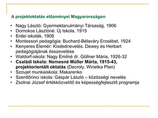 A projektoktatás előzményei Magyarországon

•   Nagy László: Gyermektanulmányi Társaság, 1906
•   Domokos Lászlóné: Új Iskola, 1915
•   Erdei iskolák, 1908
•   Montessori pedagógia: Buchard-Bélaváry Erzsébet, 1924
•   Kenyeres Elemér: Kisdednevelés. Dewey és Herbart
    pedagógiájának összevetése
•   Waldorf-iskola: Nagy Emilné dr. Göllner Mária, 1926-32
•   Családi Iskola: Nemesné Müller Márta, 1915-43,
    projektorientált oktatás (Decroly, Winetka Plan)
•   Szovjet munkaiskola: Makarenko
•   Szentlőrinci iskola: Gáspár László – közösségi nevelés
•   Zsolnai József értékközvetítő és képességfejlesztő programja
 