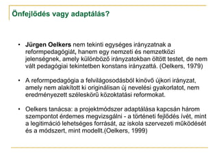 Önfejlődés vagy adaptálás?



 • Jürgen Oelkers nem tekinti egységes irányzatnak a
   reformpedagógiát, hanem egy nemzeti és nemzetközi
   jelenségnek, amely különböző irányzatokban öltött testet, de nem
   vált pedagógiai tekintetben konstans irányzattá. (Oelkers, 1979)

 • A reformpedagógia a felvilágosodásból kinövő újkori irányzat,
   amely nem alakított ki originálisan új nevelési gyakorlatot, nem
   eredményezett széleskörű közoktatási reformokat.

 • Oelkers tanácsa: a projektmódszer adaptálása kapcsán három
   szempontot érdemes megvizsgálni - a történeti fejlődés ívét, mint
   a legitimáció lehetséges forrását, az iskola szervezeti működését
   és a módszert, mint modellt.(Oelkers, 1999)
 