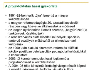 A projektoktatás hazai gyakorlata

• 1991-92-ben válik „újra” ismertté a magyar
  közoktatásban
• a magyar reformpedagógia 20. századi képviselői
  részben vagy közvetve alkalmazták a módszert
• az idegen nyelvtanítás kiemelt szerepe, „begyűrűzés”( a
  tankönyvek, ösztöndíjak)
• a rendszerváltás előtti kísérleti műhelyek, speciális
  tantervű osztályok előkészítői az új módszertani
  kultúrának
• az 1990 után alakuló alternatív, reform és külföldi
  iskolák pozitívan befolyásolták pedagógiai kultúrájukkal
  a közoktatást
• 2003-tól kormányrendelet teszi legitimmé a
  projektmódszert a közoktatásban
• A 2004-05-től a kétszintű érettségi vizsga részét képezi
 