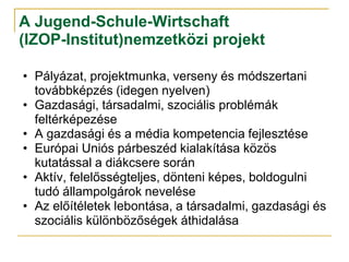 A Jugend-Schule-Wirtschaft
(IZOP-Institut)nemzetközi projekt

• Pályázat, projektmunka, verseny és módszertani
  továbbképzés (idegen nyelven)
• Gazdasági, társadalmi, szociális problémák
  feltérképezése
• A gazdasági és a média kompetencia fejlesztése
• Európai Uniós párbeszéd kialakítása közös
  kutatással a diákcsere során
• Aktív, felelősségteljes, dönteni képes, boldogulni
  tudó állampolgárok nevelése
• Az előítéletek lebontása, a társadalmi, gazdasági és
  szociális különbözőségek áthidalása
 