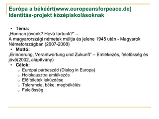 Európa a békéért(www.europeansforpeace.de)
Identitás-projekt középiskolásoknak

 • Téma:
„Honnan jövünk? Hová tartunk?” –
A magyarországi németek múltja és jelene 1945 után - Magyarok
Németországban (2007-2008)
 • Mottó:
„Erinnerung, Verantwortung und Zukunft” – Emlékezés, felelősség és
jövő(2002, alapítvány)
 • Célok:
     o Európai párbeszéd (Dialog in Europa)
     o Holokausztra emlékezés
     o Előítéletek leküzdése
     o Tolerancia, béke, megbékélés
     o Felelősség
 