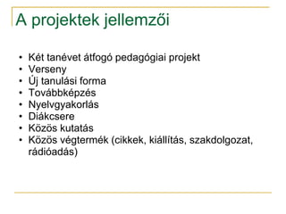 A projektek jellemzői

•   Két tanévet átfogó pedagógiai projekt
•   Verseny
•   Új tanulási forma
•   Továbbképzés
•   Nyelvgyakorlás
•   Diákcsere
•   Közös kutatás
•   Közös végtermék (cikkek, kiállítás, szakdolgozat,
    rádióadás)
 