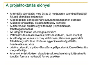 A projektoktatás előnyei
• A frontális szervezési mód és az új módszerek szembeállításából
  fakadó ellenállás leküzdése
• A pedagógiai, a módszertani kultúra fejlesztésének eszköze
• A kompetenciaalapú oktatás hatékony eszköze
• A differenciált oktatás egyik formája (felzárkóztatás,
  tehetséggondozás)
• Az integrált tanítás lehetséges eszköze
• Változatos tanulásszervezés biztosítása(team, páros munka)
• A valósághoz való új viszony kialakítása, életszerű, gyakorlati
  feladatmegvalósítása révén az egyéni felelősségvállalás,
  önértékelés eszköze
• Jövőre orientált, a pályaválasztásra, pályaorientációra előkészítés
  megvalósítója
• A tanulói érdeklődésen alapuló (csak részben irányított) szituatív
  tanulási forma a motiváció fontos eszköze
 