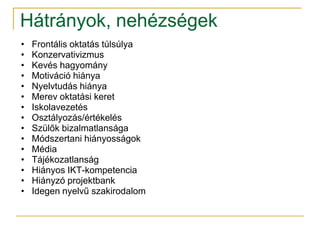 Hátrányok, nehézségek
•   Frontális oktatás túlsúlya
•   Konzervativizmus
•   Kevés hagyomány
•   Motiváció hiánya
•   Nyelvtudás hiánya
•   Merev oktatási keret
•   Iskolavezetés
•   Osztályozás/értékelés
•   Szülők bizalmatlansága
•   Módszertani hiányosságok
•   Média
•   Tájékozatlanság
•   Hiányos IKT-kompetencia
•   Hiányzó projektbank
•   Idegen nyelvű szakirodalom
 