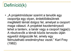 Definíció(k)

• „A projektmódszer szerint a tanulók egy
  csoportja egy olyan, érdeklődésüknek
  megfelelő témát dolgoz fel, amelyet a csoport
  maga választ. A projektet kezdeményező
  lehet a tanterv, a tanár vagy a csoport tagja(i).
  A résztvevők a témát közös tervezés útján
  egyedül dolgozzák fel, amely egy
  felmutatható eredményhez vezet.” Karl Frey
  (1982)
 