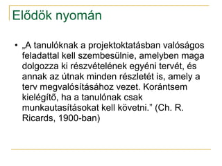 Elődök nyomán

• „A tanulóknak a projektoktatásban valóságos
  feladattal kell szembesülnie, amelyben maga
  dolgozza ki részvételének egyéni tervét, és
  annak az útnak minden részletét is, amely a
  terv megvalósításához vezet. Korántsem
  kielégítő, ha a tanulónak csak
  munkautasításokat kell követni.” (Ch. R.
  Ricards, 1900-ban)
 