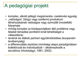 A pedagógiai projekt

• komplex, alkotó jellegű megismerési- cselekvési egység
• „valóságos” (tárgyi vagy szellemi) produktum
  létrehozásának valóságos vagy szimulált (modellált)
  folyamata
• mindig komplex (a középpontjában álló probléma vagy
  feladat támadási pontként kínál lehetőséget a
  választásra)
• tanárok és diákok partneri együttműködése (kooperatív
  tevékenység)
• a differenciálás eszköze (minőségi alapú paradigmában:
  kollektivizál és individualizál – alkalmazkodik a
  tanulóhoz (Hortobágyi, 1991, 2002)
 