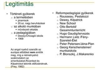 Legitimitás
• Történeti gyökerek                     • Reformpedagógiai gyökerek
   o a termelésben                          o Rousseau, Pestalozzi
         piramisok                         o Dewey, Kilpatrick
         20.sz. nagy beruházásai           o New School
   o   az alkotó munkában                   o Otto Bertold/
         művészeti oktatás                   Gesammtunterricht
   o   a pedagógiában                       o Hugo Gaudig/tervezés
         Dewey/Chicagói iskola
                                            o Hermann Lietz /Fény-
         1968
                                              Szeretet-Élet
                                            o Peter Petersen/Jéna-Plan
                                            o Georg Kerschensteiner/
  Az angol nyelvű szerzők az
  európai elődöket nem említik
                                              munkaiskola
  meg, míg a németnyelvű                    o P. Blonszkij, J.Makarenko
  szakirodalom az
  amerikaiakat,Ricardsot és
  Kilpatrickot tekintik előfutároknak.
  (Frey, 1982)
 
