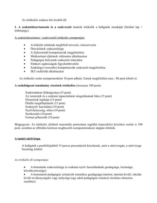 Az értékelési szakasz két részből áll.

1. A szakmódszertanosok és a szakvezető tanárok értékelik a hallgatók munkáját (bírálati lap +
érdemjegy).

A szakmódszertanos / szakvezetői értékelés szempontjai:

       •       A kitűzött céloknak megfelelő tervezés, óraszervezés
       •       Óravázlatok szakszerűsége
       •       A fejlesztendő kompetenciák megjelenítése
       •       Módszertani eljárások változatos alkalmazása
       •       Pedagógiai helyzetek szakszerű irányítása
       •       Életkori sajátosságok figyelembevétele
       •       Szaktárgyi (szociális) kompetenciák szakszerű megjelenítése
       •       IKT eszközök alkalmazása

   Az értékelés során szempontonként 10 pont adható. Ennek megfelelően max.: 80 pont érhető el.

A szakdolgozat tanulmány részének értékelése (összesen 100 pont):

           Szakirodalom feldolgozása (15 pont)
           Az ismeretek és a szakmai tapasztalatok integrálásának foka (15 pont)
           Elemzések logikája (15 pont)
           Önálló megállapítások (15 pont)
           Szaknyelv használata (10 pont)
           Nyelvhelyesség, stílus (10 pont)
           Szerkesztés (10 pont)
           Formai jellemzők (10 pont)

Megjegyzés: Az értékelés elérhető maximális pontszáma segédlet (taneszköz) készítése esetén is 100
pont, azonban az elbírálás közösen megbeszélt szempontrendszer alapján történik.


A tanári záróvizsga

     A hallgatók a portfoliójukból 15 perces prezentációt készítenek, amit a záróvizsgán, a záróvizsga
     bizottság értékel.


Az értékelés fő szempontjai:

       •     A bemutatás szakszerűsége (a szakmai nyelv használatának gazdagsága, tisztasága,
       következetessége).
       •     A bemutatott pedagógiai szituációk tematikus gazdagsága (tanórai, tanórán kívüli, iskolán
       kívüli tevékenységek) vagy mélysége (egy adott pedagógiai szituáció részletes elemzése
       esetében).
 