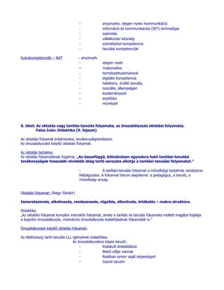-              anyanyelvi, idegen nyelvi kommunikáció
                                    -              információ és kommunikációs (IKT) technológia
                                    -              számolás
                                    -              vállalkozási készség
                                    -              személyközi kompetencia
                                    -              tanulási kompetenciák

Kulcskompetenciák – NAT             - anyanyelv
                                    -              idegen nyelv
                                    -              matematika
                                    -              természettudományok
                                    -              digitális kompetencia
                                    -              hatékony, önálló tanulás,
                                    -              szociális, állampolgári
                                    -              kezdeményező
                                    -              esztétika
                                    -              művészet




6. tétel: Az oktatás vagy tanítás-tanulás folyamata, az önszabályozás oktatási folyamata.
          Falus Iván: Didaktika (9. fejezet)

Az oktatási folyamat értelmezése, tevékenységrendszere.
Az önszabályozást kiépítő oktatási folyamat.

Az oktatás tartalma:
Az oktatás folyamatának fogalma: „Az összefüggő, kölcsönösen egymásra ható tanítási-tanulási
tevékenységek hosszabb-rövidebb ideig tartó sorozata alkotja a tanítási-tanulási folyamatot.”

                                    -              A tanítási-tanulási folyamat a műveltségi tartalmak rendszeres
                                    feldolgozása. A folyamat három alapeleme: a pedagógus, a tanuló, a
                                    műveltségi anyag.


Oktatási folyamat: (Nagy Sándor)

Ismeretszerzés, alkalmazás, rendszerezés, rögzítés, ellenőrzés, értékelés – makro struktúra.

Didaktika:
„Az oktatási folyamat komplex interaktív folyamat, amely a tanítás és tanulás folyamata mellett magába foglalja
a kognitív önszabályozás, motivációs önszabályozás kialakításának folyamatát is.”

Önszabályozást kiépítő oktatási folyamat:

Az élethosszig tartó tanulás LLL igényének kialakítása.
                                 Az önszabályozásra képes tanuló:
                                     -              Kialakult érdeklődésű
                                     -              Belső céljai vannak
                                     -              Reálisan ismeri saját képességeit
                                     -              Szeret tanulni
 