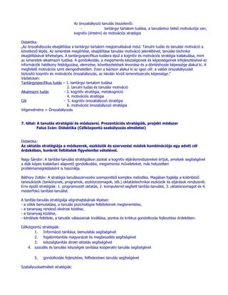 Az önszabályozó tanulás összetevői:
                                      -               tantárgyi tartalom tudása, a tanuláshoz belső motivációja van,
                                  kognitív (értelmi) és motivációs stratégia

Didaktika:
„Az önszabályozás elsajátítása a tantárgyi tartalom megtanulásával indul. Tanulni tudás és tanulási motiváció a
következő lépés. Az ismeretek megértése, elsajátítása tanulási motiváció jelenlétével, tanulási technika
elsajátításával lehetséges. A tantárgyspecifikus tudásra épül a kognitív és motivációs stratégia kialakulása, mint
az ismeretek alkalmazni tudása. A gondolkodás, a megismerés készségeinek és képességeinek kifejlesztésével az
információk hatékony feldolgozása, elemzése, következtetések levonása és a döntéshozás képessége alakul ki. A
megfelelő motivációs szint elengedhetetlen. Ezen a bázison alakul ki az igazi cél: a valódi önszabályozást
biztosító kognitív és motivációs önszabályozás, az iskolán kívüli ismeretszerzés képessége.”
Vázlatosan:
Tantárgyspecifikus tudás – 1. tantárgyi tartalom tudása
                             2. tanulni tudás és tanulási motiváció
Alkalmazni tudás           - 3. kognitív stratégia, metakogníció
                             4. motivációs stratégia
Cél                        - 5. kognitív önszabályozó stratégia
                             6. motivációs önszabályozó stratégia
Végeredmény = Önszabályozás


7. tétel: A tanulás stratégiái és módszerei. Prezentációs stratégiák, projekt módszer
          Falus Iván: Didaktika (Célközpontú szabályozás elméletei)


Didaktika:
Az oktatás stratégiája a módszerek, eszközök és szervezési módok kombinációja egy adott cél
érdekében, konkrét feltételek figyelembe vételével.

Nagy Sándor: A tanítási-tanulási stratégiákon azokat a kognitív eljárásrendszereket értjük, amelyek segítségével
a diák képes kialakítani alapvető gondolkodási, megismerési műveleteket, más helyzetben
problémamegoldásként is használja.

Báthory Zoltán: A stratégia tanulásszervezési szempontból komplex metodika. Magában foglalja a különböző
taneszközök (tankönyvek, programok, eszközcsomagok, stb.) oktatástechnikai eszközök és eljárások rendszerét.
Erre épülő stratégiák: 1. programozott oktatás, 2. komputerrel segített tanítás-tanulást, 3. oktatócsomagot és 4.
mesterfokú tanítást-tanulást.

A tanítás-tanulás stratégiája végrehajtásának lépései:
- a célok bemutatása, a tanulás pszichológiai feltételeinek megteremtése,
- a tananyag rendező elvének közlése,
- a tananyag közlése,
- kérdések feltétele, a tanulók válaszainak kiváltása, pontos és kritikus gondolkozás fejlesztése érdekében.

Célközpontú stratégiák:
       1. Információ tanítása, bemutatás segítségével
       2. fogalomtanítás magyarázat és megbeszélés segítségével
       3. készségtanítás direkt oktatás segítségével
    4. szociális és tanulási készségek tanítása kooperatív tanulás segítségével

        5.   gondolkodás fejlesztése, felfedezéses tanulás segítségével

Szabályozáselméleti stratégiák:
 